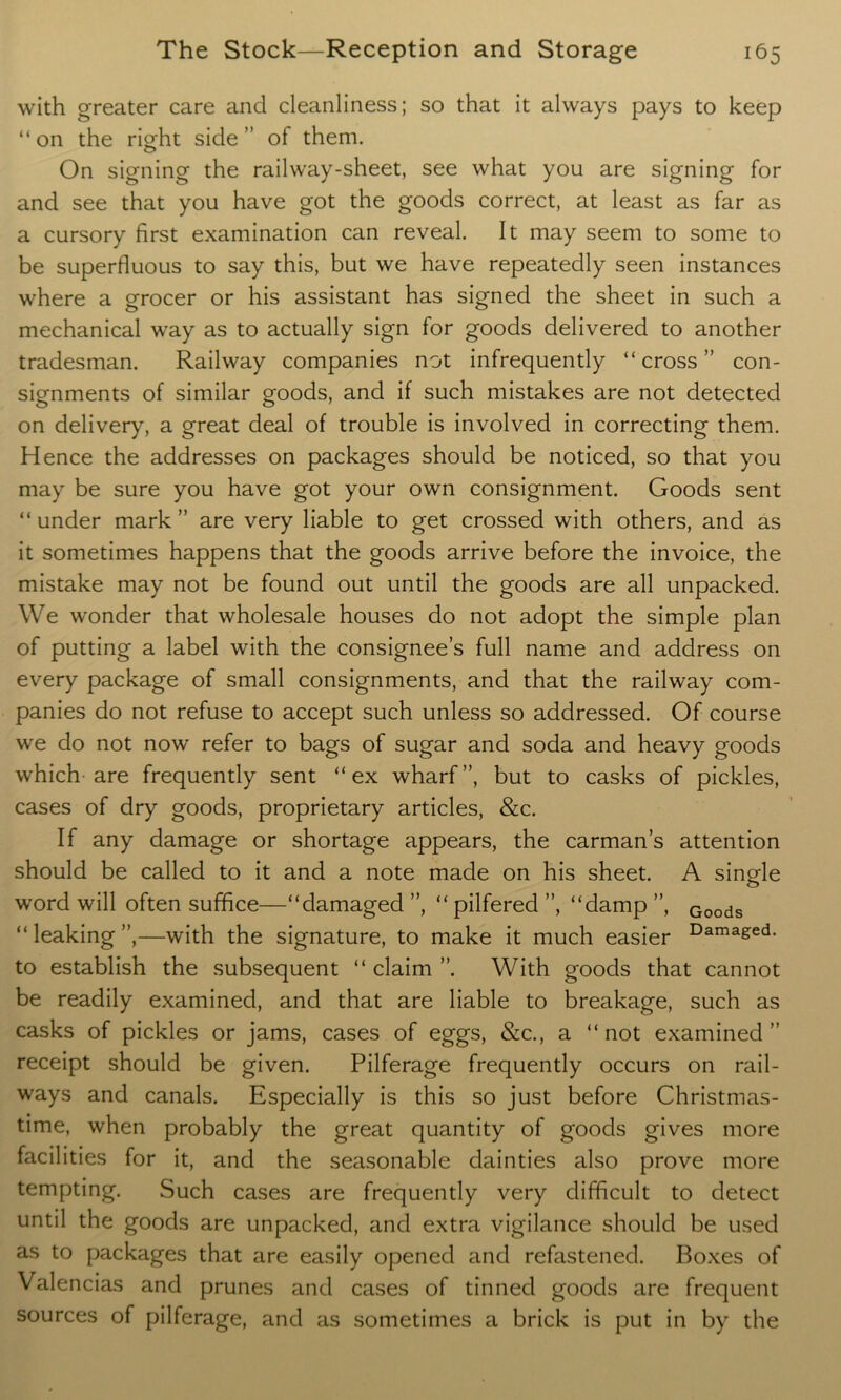 with greater care and cleanliness; so that it always pays to keep “on the rio-ht side” of them. O On signing the railway-sheet, see what you are signing for and see that you have got the goods correct, at least as far as a cursory first examination can reveal. It may seem to some to be superfluous to say this, but we have repeatedly seen instances where a grocer or his assistant has signed the sheet in such a mechanical way as to actually sign for goods delivered to another tradesman. Railway companies not infrequently “cross” con- signments of similar goods, and if such mistakes are not detected on delivery, a great deal of trouble is involved in correcting them. Hence the addresses on packages should be noticed, so that you may be sure you have got your own consignment. Goods sent “ under mark ” are very liable to get crossed with others, and as it sometimes happens that the goods arrive before the invoice, the mistake may not be found out until the goods are all unpacked. We wonder that wholesale houses do not adopt the simple plan of putting a label with the consignee’s full name and address on every package of small consignments, and that the railway com- panies do not refuse to accept such unless so addressed. Of course we do not now refer to bags of sugar and soda and heavy goods which are frequently sent “ex wharf”, but to casks of pickles, cases of dry goods, proprietary articles, &c. If any damage or shortage appears, the carman’s attention should be called to it and a note made on his sheet. A single word will often suffice—“damaged ”, “ pilfered ”, “damp ”, Goods “leaking”,—with the signature, to make it much easier Damaged- to establish the subsequent “ claim ”. With goods that cannot be readily examined, and that are liable to breakage, such as casks of pickles or jams, cases of eggs, &c., a “not examined” receipt should be given. Pilferage frequently occurs on rail- ways and canals. Especially is this so just before Christmas- time, when probably the great quantity of goods gives more facilities for it, and the seasonable dainties also prove more tempting. Such cases are frequently very difficult to detect until the goods are unpacked, and extra vigilance should be used as to packages that are easily opened and refastened. Boxes of Valencias and prunes and cases of tinned goods are frequent sources of pilferage, and as sometimes a brick is put in by the