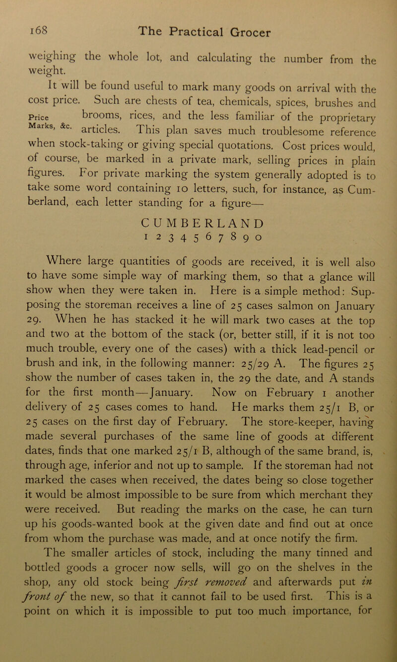 weighing the whole lot, and calculating the number from the weight. It will be found useful to mark many goods on arrival with the cost price. Such are chests of tea, chemicals, spices, brushes and Price brooms, rices, and the less familiar of the proprietary Marks, &C. articieSi This pjan saves much troublesome reference when stock-taking or giving special quotations. Cost prices would, of course, be marked in a private mark, selling prices in plain figures. For private marking the system generally adopted is to take some word containing io letters, such, for instance, as Cum- berland, each letter standing for a figure— CUMBERLAND i 234567890 Where large quantities of goods are received, it is well also to have some simple way of marking them, so that a glance will show when they were taken in. Here is a simple method: Sup- posing the storeman receives a line of 25 cases salmon on January 29. When he has stacked it he will mark two cases at the top and two at the bottom of the stack (or, better still, if it is not too much trouble, every one of the cases) with a thick lead-pencil or brush and ink, in the following manner: 25/29 A. The figures 25 show the number of cases taken in, the 29 the date, and A stands for the first month—January. Now on February 1 another delivery of 25 cases comes to hand. He marks them 25/1 B, or 25 cases on the first day of February. The store-keeper, having made several purchases of the same line of goods at different dates, finds that one marked 25/1 B, although of the same brand, is, through age, inferior and not up to sample. If the storeman had not marked the cases when received, the dates being so close together it would be almost impossible to be sure from which merchant they were received. But reading the marks on the case, he can turn up his goods-wanted book at the given date and find out at once from whom the purchase was made, and at once notify the firm. The smaller articles of stock, including the many tinned and bottled goods a grocer now sells, will go on the shelves in the shop, any old stock being first removed and afterwards put in front of the new, so that it cannot fail to be used first. This is a point on which it is impossible to put too much importance, for