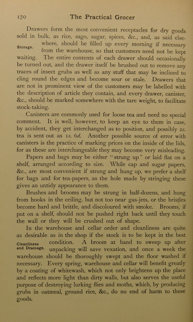 Drawers form the most convenient receptacles for dry goods sold in bulk, as rice, sago, sugar, spices, &c., and, as said else- storage w^ere’ should be filled up every morning if necessary from the warehouse, so that customers need not be kept waiting. The entire contents of each drawer should occasionally be turned out, and the drawer itself be brushed out to remove any traces of insect grubs as well as any stuff that may be inclined to cling round the edges and become sour or stale. Drawers that are not in prominent view of the customers may be labelled with the description of article they contain, and every drawer, canister, &c., should be marked somewhere with the tare weight, to facilitate stock-taking. Canisters are commonly used for loose tea and need no special comment. It is well, however, to keep an eye to them in case, by accident, they get interchanged as to position, and possibly 2s. tea is sent out as is. 6d. Another possible source of error with canisters is the practice of marking prices on the inside of the lids, for as these are interchangeable they may become very misleading. Papers and bags may be either “strung up” or laid flat on a shelf, arranged according to size. While cap and sugar papers, &c., are most convenient if strung and hung up, we prefer a shelf for bags and for tea-papers, as the hole made by stringing these gives an untidy appearance to them. Brushes and brooms may be strung in half-dozens, and hung from hooks in the ceiling, but not too near gas-jets, or the bristles become hard and brittle, and discoloured with smoke. Brooms, if put on a shelf, should not be pushed right back until they touch the wall or they will be crushed out of shape. In the warehouse and cellar order and cleanliness are quite as desirable as in the shop if the stock is to be kept in the best cleanliness condition. A broom at hand to sweep up after and Drainage, unpacking will save vexation, and once a week the warehouse should be thoroughly swept and the floor washed if necessary. Every spring, warehouse and cellar will benefit greatly by a coating of whitewash, which not only brightens up the place and reflects more light than dirty walls, but also serves the useful purpose of destroying lurking flies and moths, which, by producing grubs in oatmeal, ground rice, &c., do no end of harm to these goods.