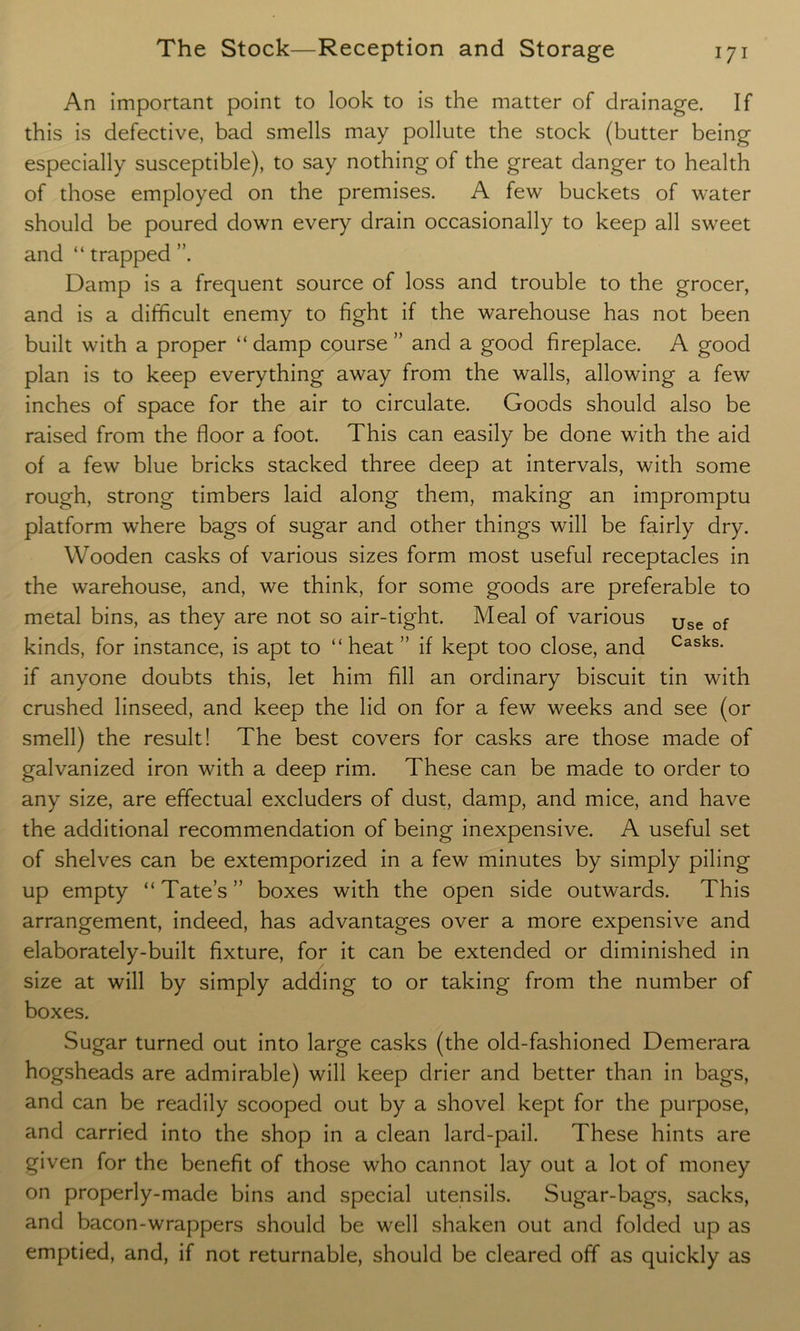 An important point to look to is the matter of drainage. If this is defective, bad smells may pollute the stock (butter being especially susceptible), to say nothing of the great danger to health of those employed on the premises. A few buckets of water should be poured down every drain occasionally to keep all sweet and “ trapped Damp is a frequent source of loss and trouble to the grocer, and is a difficult enemy to fight if the warehouse has not been built with a proper “ damp course ” and a good fireplace. A good plan is to keep everything away from the walls, allowing a few inches of space for the air to circulate. Goods should also be raised from the floor a foot. This can easily be done with the aid of a few blue bricks stacked three deep at intervals, with some rough, strong timbers laid along them, making an impromptu platform where bags of sugar and other things will be fairly dry. Wooden casks of various sizes form most useful receptacles in the warehouse, and, we think, for some goods are preferable to metal bins, as they are not so air-tight. Meal of various Use of kinds, for instance, is apt to “heat ” if kept too close, and Casks- if anyone doubts this, let him fill an ordinary biscuit tin with crushed linseed, and keep the lid on for a few weeks and see (or smell) the result! The best covers for casks are those made of galvanized iron with a deep rim. These can be made to order to any size, are effectual excluders of dust, damp, and mice, and have the additional recommendation of being inexpensive. A useful set of shelves can be extemporized in a few minutes by simply piling up empty “ Tate’s ” boxes with the open side outwards. This arrangement, indeed, has advantages over a more expensive and elaborately-built fixture, for it can be extended or diminished in size at will by simply adding to or taking from the number of boxes. Sugar turned out into large casks (the old-fashioned Demerara hogsheads are admirable) will keep drier and better than in bags, and can be readily scooped out by a shovel kept for the purpose, and carried into the shop in a clean lard-pail. These hints are given for the benefit of those who cannot lay out a lot of money on properly-made bins and special utensils. Sugar-bags, sacks, and bacon-wrappers should be well shaken out and folded up as emptied, and, if not returnable, should be cleared off as quickly as
