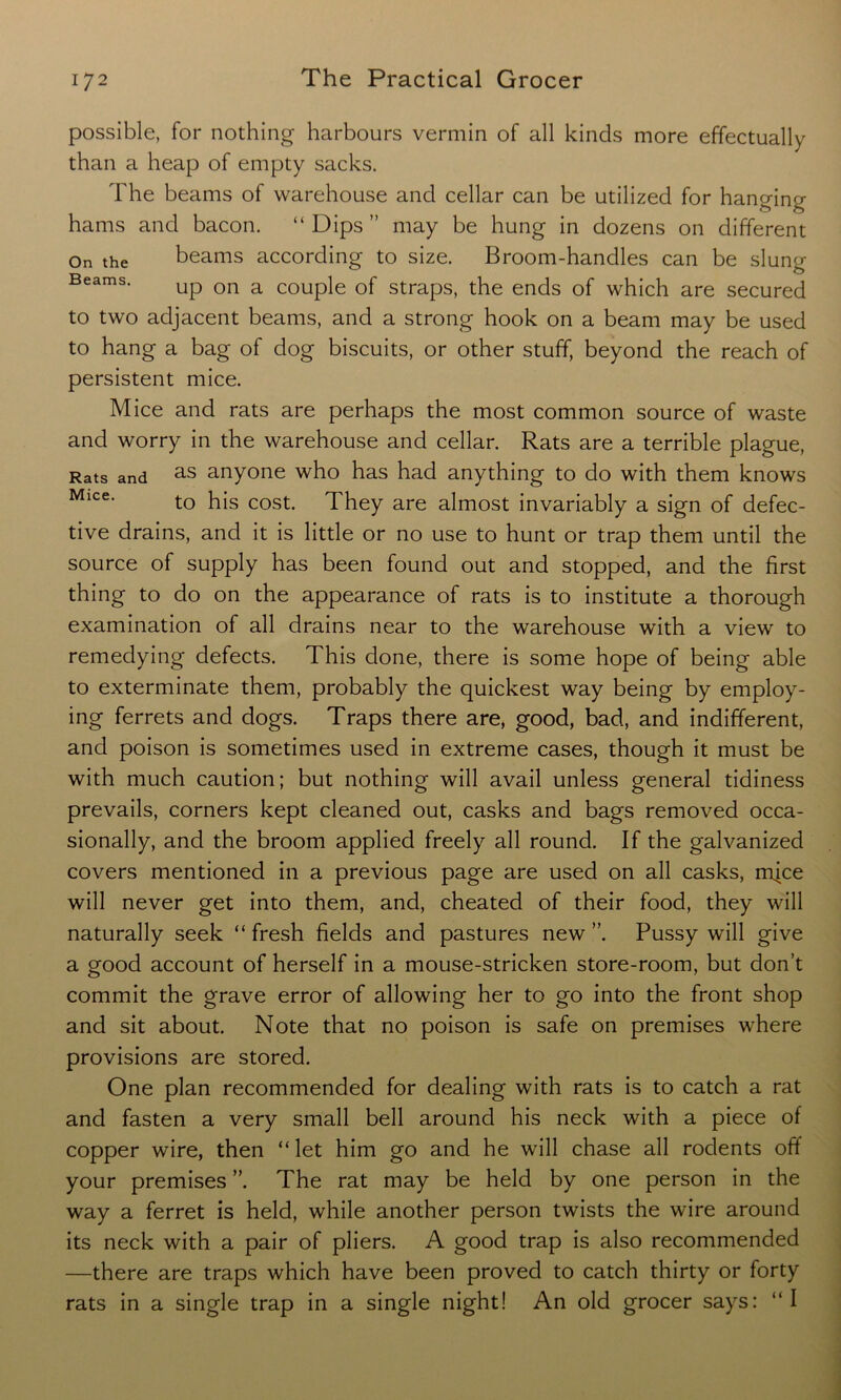 possible, for nothing harbours vermin of all kinds more effectually than a heap of empty sacks. The beams of warehouse and cellar can be utilized for hanging hams and bacon. “ Dips ” may be hung in dozens on different On the beams according to size. Broom-handles can be slung Beams. Up on a C0Uple 0f straps, the ends of which are secured to two adjacent beams, and a strong hook on a beam may be used to hang a bag of dog biscuits, or other stuff, beyond the reach of persistent mice. Mice and rats are perhaps the most common source of waste and worry in the warehouse and cellar. Rats are a terrible plague, Rats and as anyone who has had anything to do with them knows Mice- to his cost. They are almost invariably a sign of defec- tive drains, and it is little or no use to hunt or trap them until the source of supply has been found out and stopped, and the first thing to do on the appearance of rats is to institute a thorough examination of all drains near to the warehouse with a view to remedying defects. This done, there is some hope of being able to exterminate them, probably the quickest way being by employ- ing ferrets and dogs. Traps there are, good, bad, and indifferent, and poison is sometimes used in extreme cases, though it must be with much caution; but nothing will avail unless general tidiness prevails, corners kept cleaned out, casks and bags removed occa- sionally, and the broom applied freely all round. If the galvanized covers mentioned in a previous page are used on all casks, mice will never get into them, and, cheated of their food, they will naturally seek “ fresh fields and pastures new ”. Pussy will give a good account of herself in a mouse-stricken store-room, but don’t commit the grave error of allowing her to go into the front shop and sit about. Note that no poison is safe on premises where provisions are stored. One plan recommended for dealing with rats is to catch a rat and fasten a very small bell around his neck with a piece of copper wire, then “ let him go and he will chase all rodents off your premises ”. The rat may be held by one person in the way a ferret is held, while another person twists the wire around its neck with a pair of pliers. A good trap is also recommended —there are traps which have been proved to catch thirty or forty rats in a single trap in a single night! An old grocer says: “I