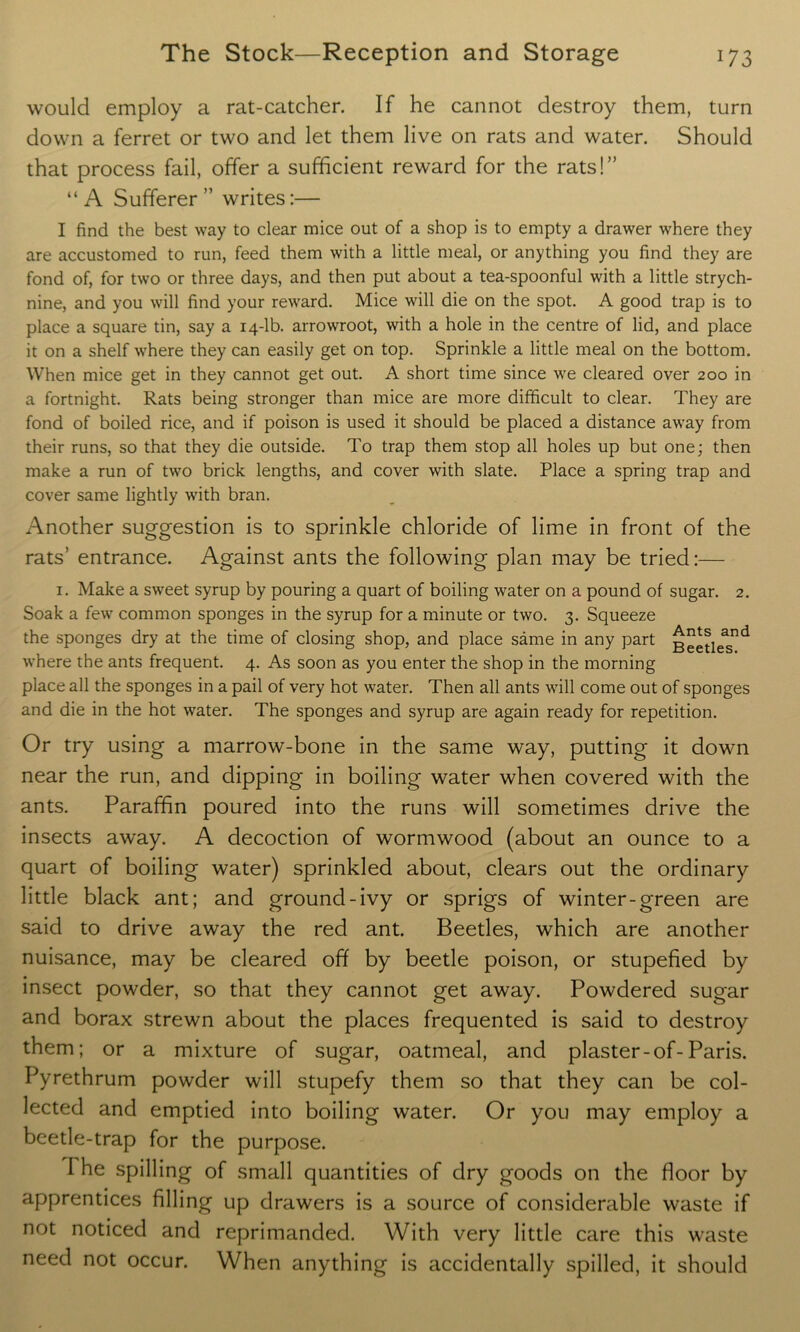 would employ a rat-catcher. If he cannot destroy them, turn down a ferret or two and let them live on rats and water. Should that process fail, offer a sufficient reward for the rats!” “ A Sufferer ” writes:— I find the best way to clear mice out of a shop is to empty a drawer where they are accustomed to run, feed them with a little meal, or anything you find they are fond of, for two or three days, and then put about a tea-spoonful with a little strych- nine, and you will find your reward. Mice will die on the spot. A good trap is to place a square tin, say a 14-lb. arrowroot, with a hole in the centre of lid, and place it on a shelf where they can easily get on top. Sprinkle a little meal on the bottom. When mice get in they cannot get out. A short time since we cleared over 200 in a fortnight. Rats being stronger than mice are more difficult to clear. They are fond of boiled rice, and if poison is used it should be placed a distance away from their runs, so that they die outside. To trap them stop all holes up but one; then make a run of two brick lengths, and cover with slate. Place a spring trap and cover same lightly with bran. Another suggestion is to sprinkle chloride of lime in front of the rats’ entrance. Against ants the following plan may be tried:— 1. Make a sweet syrup by pouring a quart of boiling water on a pound of sugar. 2. Soak a few common sponges in the syrup for a minute or two. 3. Squeeze the sponges dry at the time of closing shop, and place same in any part Beetles^ where the ants frequent. 4. As soon as you enter the shop in the morning place all the sponges in a pail of very hot water. Then all ants will come out of sponges and die in the hot water. The sponges and syrup are again ready for repetition. Or try using a marrow-bone in the same way, putting it down near the run, and dipping in boiling water when covered with the ants. Paraffin poured into the runs will sometimes drive the insects away. A decoction of wormwood (about an ounce to a quart of boiling water) sprinkled about, clears out the ordinary little black ant; and ground-ivy or sprigs of winter-green are said to drive away the red ant. Beetles, which are another nuisance, may be cleared off by beetle poison, or stupefied by insect powder, so that they cannot get away. Powdered sugar and borax strewn about the places frequented is said to destroy them; or a mixture of sugar, oatmeal, and plaster-of-Paris. Pyrethrum powder will stupefy them so that they can be col- lected and emptied into boiling water. Or you may employ a beetle-trap for the purpose. I he spilling of small quantities of dry goods on the floor by apprentices filling up drawers is a source of considerable waste if not noticed and reprimanded. With very little care this waste need not occur. When anything is accidentally spilled, it should