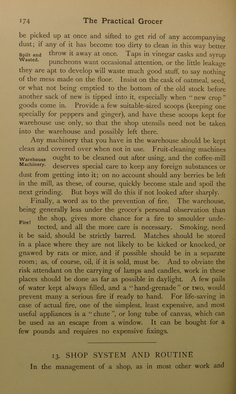 be picked up at once and sifted to get rid of any accompanying dust; if any of it has become too dirty to clean in this way better Spilt and throw it away at once. Taps in vinegar casks and syrup Wasted‘ puncheons want occasional attention, or the little leakage they are apt to develop will waste much good stuff, to say nothing of the mess made on the floor. Insist on the cask of oatmeal, seed, or what not being emptied to the bottom of the old stock before another sack of new is tipped into it, especially when “ new crop ” goods come in. Provide a few suitable-sized scoops (keeping one specially for peppers and ginger), and have these scoops kept for warehouse use only, so that the shop utensils need not be taken into the warehouse and possibly left there. Any machinery that you have in the warehouse should be kept clean and covered over when not in use. Fruit-cleaning machines Warehouse ought to be cleaned out after using, and the coffee-mill Machinery, deserves special care to keep any foreign substances or dust from getting into it; on no account should any berries be left in the mill, as these, of course, quickly become stale and spoil the next grinding. But boys will do this if not looked after sharply. Finally, a word as to the prevention of fire. The warehouse, being generally less under the grocer’s personal observation than Fire! the shop, gives more chance for a fire to smoulder unde- tected, and all the more care is necessary. Smoking, need it be said, should be strictly barred. Matches should be stored in a place where they are not likely to be kicked or knocked, or gnawed by rats or mice, and if possible should be in a separate room; as, of course, oil, if it is sold, must be. And to obviate the risk attendant on the carrying of lamps and candles, work in these places should be done as far as possible in daylight. A few* pails of water kept always filled, and a “hand-grenade” or two, would prevent many a serious fire if ready to hand. For life-saving in case of actual fire, one of the simplest, least expensive, and most useful appliances is a “chute”, or long tube of canvas, which can be used as an escape from a window. It can be bought for a few pounds and requires no expensive fixings. 13. SHOP SYSTEM AND ROUTINE In the management of a shop, as in most other work and