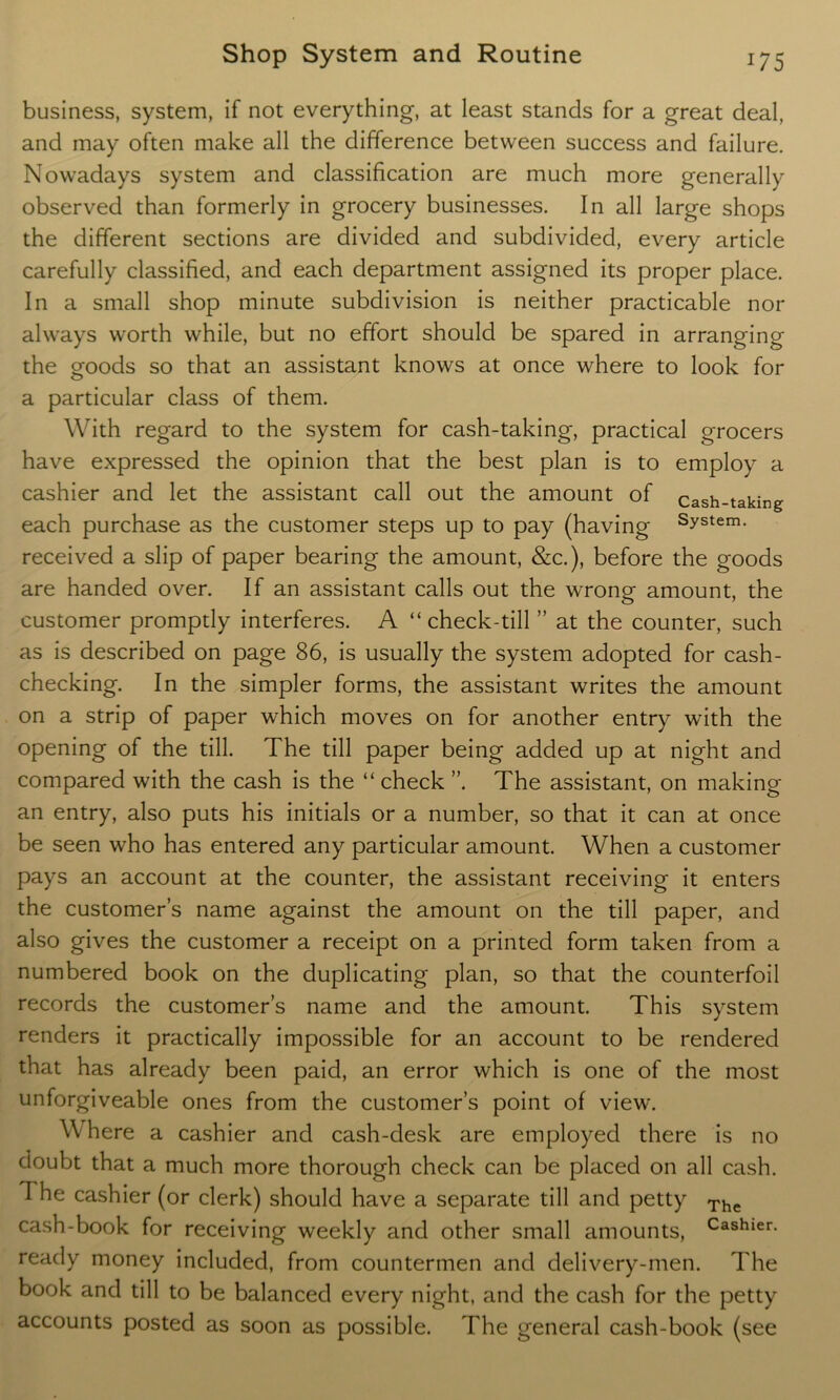 business, system, if not everything, at least stands for a great deal, and may often make all the difference between success and failure. Nowadays system and classification are much more generally observed than formerly in grocery businesses. In all large shops the different sections are divided and subdivided, every article carefully classified, and each department assigned its proper place. In a small shop minute subdivision is neither practicable nor always worth while, but no effort should be spared in arranging the goods so that an assistant knows at once where to look for a particular class of them. With regard to the system for cash-taking, practical grocers have expressed the opinion that the best plan is to employ a cashier and let the assistant call out the amount of cash-taking each purchase as the customer steps up to pay (having System- received a slip of paper bearing the amount, &c.), before the goods are handed over. If an assistant calls out the wrong amount, the customer promptly interferes. A “check-till ” at the counter, such as is described on page 86, is usually the system adopted for cash- checking. In the simpler forms, the assistant writes the amount on a strip of paper which moves on for another entry with the opening of the till. The till paper being added up at night and compared with the cash is the “ check ”. The assistant, on making an entry, also puts his initials or a number, so that it can at once be seen who has entered any particular amount. When a customer pays an account at the counter, the assistant receiving it enters the customer’s name against the amount on the till paper, and also gives the customer a receipt on a printed form taken from a numbered book on the duplicating plan, so that the counterfoil records the customer’s name and the amount. This system renders it practically impossible for an account to be rendered that has already been paid, an error which is one of the most unforgiveable ones from the customer’s point of view. Where a cashier and cash-desk are employed there is no doubt that a much more thorough check can be placed on all cash. The cashier (or clerk) should have a separate till and petty The cash-book for receiving weekly and other small amounts, Cashier- ready money included, from countermen and delivery-men. The book and till to be balanced every night, and the cash for the petty accounts posted as soon as possible. The general cash-book (see