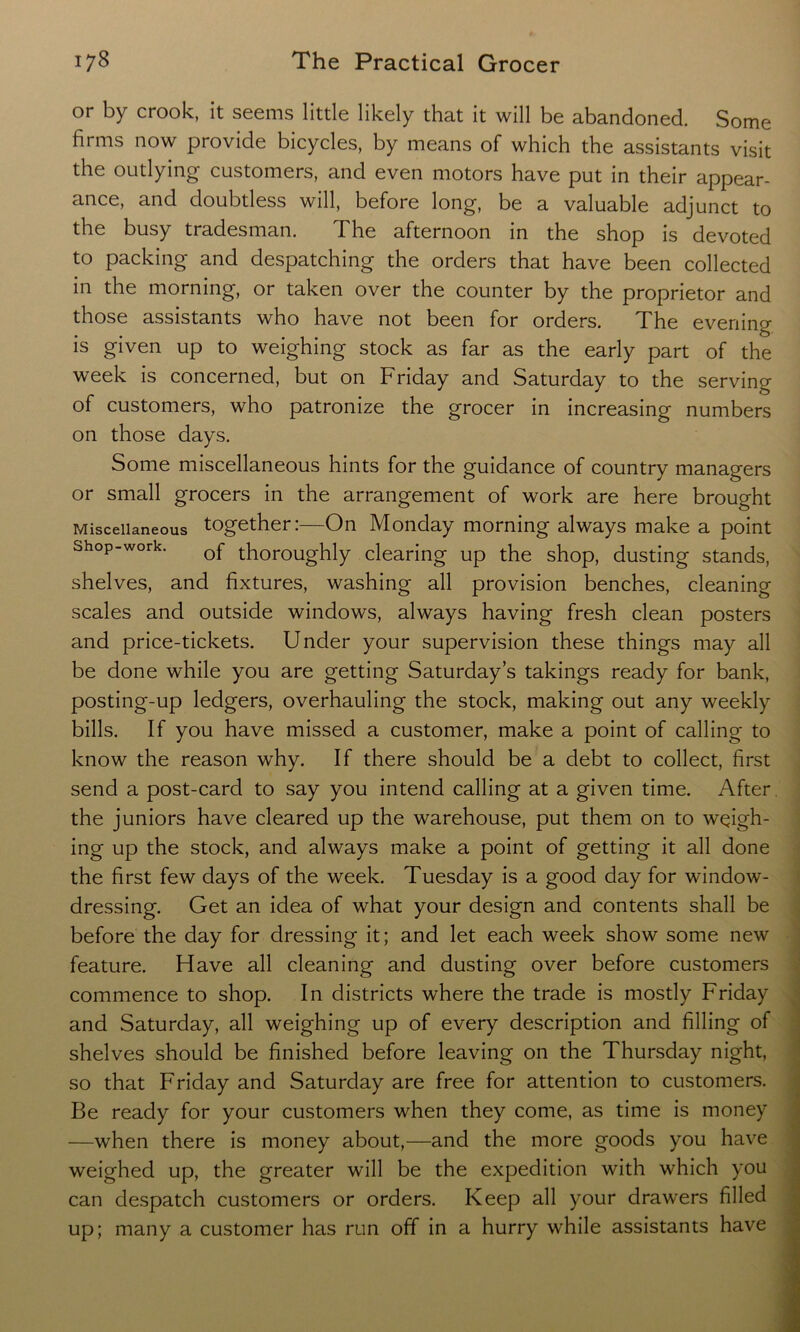 or by crook, it seems little likely that it will be abandoned. Some firms now provide bicycles, by means of which the assistants visit the outlying customers, and even motors have put in their appear- ance, and doubtless will, before long, be a valuable adjunct to the busy tradesman. The afternoon in the shop is devoted to packing and despatching the orders that have been collected in the morning, or taken over the counter by the proprietor and those assistants who have not been for orders. The evening is given up to weighing stock as far as the early part of the week is concerned, but on Friday and Saturday to the serving of customers, who patronize the grocer in increasing numbers on those days. Some miscellaneous hints for the guidance of country managers or small grocers in the arrangement of work are here brought Miscellaneous together:—On Monday morning always make a point shop-work. thoroughly clearing up the shop, dusting stands, shelves, and fixtures, washing all provision benches, cleaning scales and outside windows, always having fresh clean posters and price-tickets. Under your supervision these things may all be done while you are getting Saturday’s takings ready for bank, posting-up ledgers, overhauling the stock, making out any weekly bills. If you have missed a customer, make a point of calling to know the reason why. If there should be a debt to collect, first send a post-card to say you intend calling at a given time. After the juniors have cleared up the warehouse, put them on to wqigh- ing up the stock, and always make a point of getting it all done the first few days of the week. Tuesday is a good day for window- dressing. Get an idea of what your design and contents shall be before the day for dressing it; and let each week show some new feature. Have all cleaning and dusting over before customers commence to shop. In districts where the trade is mostly Friday and Saturday, all weighing up of every description and filling of shelves should be finished before leaving on the Thursday night, so that Friday and Saturday are free for attention to customers. Be ready for your customers when they come, as time is money —when there is money about,—and the more goods you have weighed up, the greater will be the expedition with which you can despatch customers or orders. Keep all your drawers filled up; many a customer has run off in a hurry while assistants have