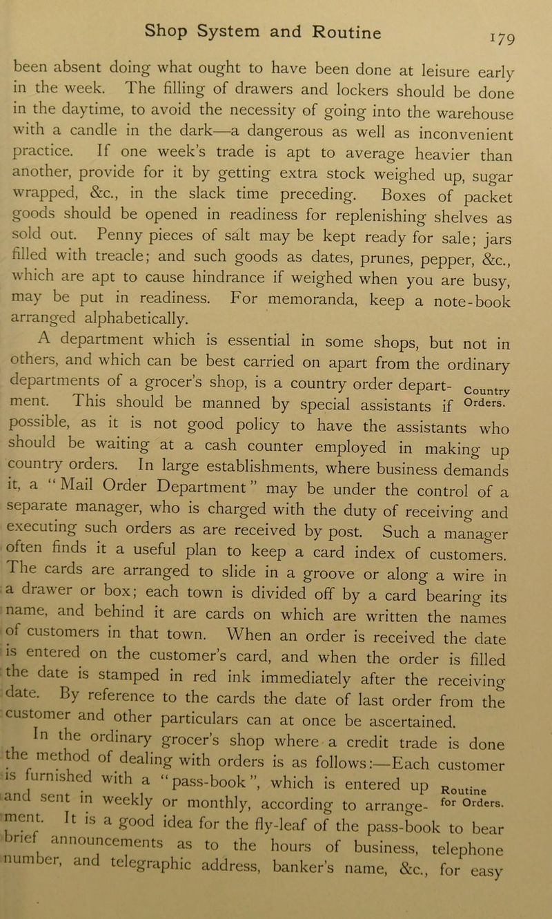 179 been absent doing what ought to have been done at leisure early in the week. The filling of drawers and lockers should be done in the daytime, to avoid the necessity of going into the warehouse with a candle in the dark—a dangerous as well as inconvenient practice. If one week’s trade is apt to average heavier than another, provide for it by getting extra stock weighed up, sugar wrapped, &c., in the slack time preceding. Boxes of packet goods should be opened in readiness for replenishing shelves as sold out. Penny pieces of salt may be kept ready for sale; jars filled with treacle; and such goods as dates, prunes, pepper, &c., which are apt to cause hindrance if weighed when you are busy, may be put in readiness. For memoranda, keep a note-book arranged alphabetically. A department which is essential in some shops, but not in others, and which can be best carried on apart from the ordinary departments of a grocer’s shop, is a country order depart- country ment. This should be manned by special assistants if °rders- possible, as it is not good policy to have the assistants who should be waiting at a cash counter employed in making up country orders. In large establishments, where business demands it, a “Mail Order Department” may be under the control of a separate manager, who is charged with the duty of receiving and executing such orders as are received by post. Such a manager often finds it a useful plan to keep a card index of customers. The cards are arranged to slide in a groove or along a wire in a drawer or box; each town is divided off by a card bearing- its name, and behind it are cards on which are written the names ot customers in that town. When an order is received the date is entered on the customer’s card, and when the order is filled the date is stamped in red ink immediately after the receiving C^cl^e' reference to the cards the date of last order from the customer and other particulars can at once be ascertained. In the ordinary grocer’s shop where a credit trade is done the method of dealing with orders is as followsEach customer * “ed With,,a  pass-book ”, which is entered up Routine 1 sent in weekly or monthly, according to arrange- for °rders- ment. It is a good idea for the fly-leaf of the pass-book to bear ne announcements as to the hours of business, telephone number, and telegraphic address, banker’s name, &c„ for easy