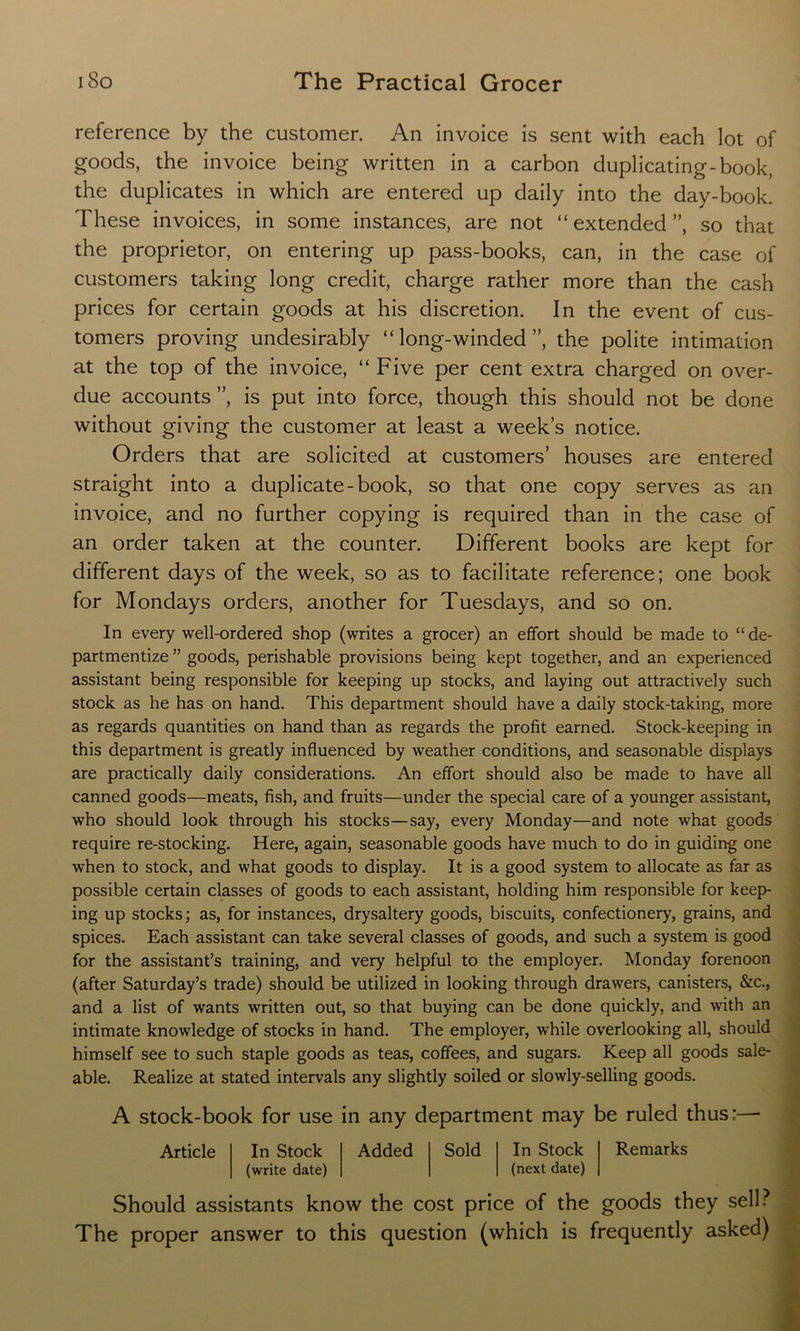 reference by the customer. An invoice is sent with each lot of goods, the invoice being written in a carbon duplicating-book, the duplicates in which are entered up daily into the day-book. These invoices, in some instances, are not “ extended ”, so that the proprietor, on entering up pass-books, can, in the case of customers taking long credit, charge rather more than the cash prices for certain goods at his discretion. In the event of cus- tomers proving undesirably “long-winded”, the polite intimation at the top of the invoice, “Five per cent extra charged on over- due accounts ”, is put into force, though this should not be done without giving the customer at least a week’s notice. Orders that are solicited at customers’ houses are entered straight into a duplicate-book, so that one copy serves as an invoice, and no further copying is required than in the case of an order taken at the counter. Different books are kept for different days of the week, so as to facilitate reference; one book for Mondays orders, another for Tuesdays, and so on. In every well-ordered shop (writes a grocer) an effort should be made to “de- partmentize ” goods, perishable provisions being kept together, and an experienced assistant being responsible for keeping up stocks, and laying out attractively such stock as he has on hand. This department should have a daily stock-taking, more as regards quantities on hand than as regards the profit earned. Stock-keeping in this department is greatly influenced by weather conditions, and seasonable displays are practically daily considerations. An effort should also be made to have all canned goods—meats, fish, and fruits—under the special care of a younger assistant, who should look through his stocks—say, every Monday—and note what goods require re-stocking. Here, again, seasonable goods have much to do in guiding one when to stock, and what goods to display. It is a good system to allocate as far as possible certain classes of goods to each assistant, holding him responsible for keep- ing up stocks; as, for instances, drysaltery goods, biscuits, confectionery, grains, and spices. Each assistant can take several classes of goods, and such a system is good for the assistant’s training, and very helpful to the employer. Monday forenoon (after Saturday’s trade) should be utilized in looking through drawers, canisters, &c., and a list of wants written out, so that buying can be done quickly, and with an intimate knowledge of stocks in hand. The employer, while overlooking all, should himself see to such staple goods as teas, coffees, and sugars. Keep all goods sale- able. Realize at stated intervals any slightly soiled or slowly-selling goods. A stock-book for use in any department may be ruled thus;— Article In Stock (write date) Added Sold In Stock (next date) Remarks Should assistants know the cost price of the goods they sell? The proper answer to this question (which is frequently asked)