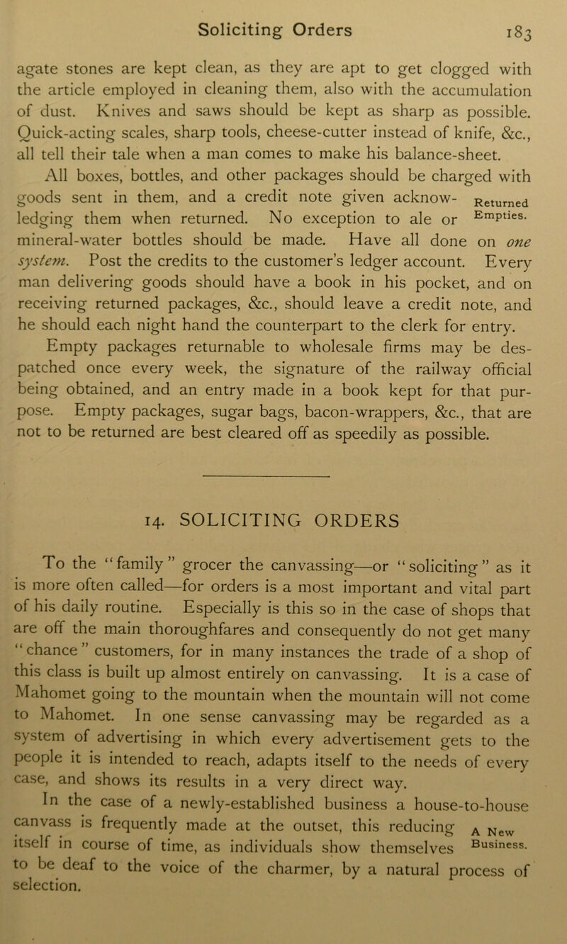 agate stones are kept clean, as they are apt to get clogged with the article employed in cleaning them, also with the accumulation of dust. Knives and saws should be kept as sharp as possible. Quick-acting scales, sharp tools, cheese-cutter instead of knife, &c., all tell their tale when a man comes to make his balance-sheet. All boxes, bottles, and other packages should be charged with goods sent in them, and a credit note given acknow- Returned ledging them when returned. No exception to ale or EmPties- mineral-water bottles should be made. Have all done on one system. Post the credits to the customer’s ledger account. Every man delivering goods should have a book in his pocket, and on receiving returned packages, &c., should leave a credit note, and he should each night hand the counterpart to the clerk for entry. Empty packages returnable to wholesale firms may be des- patched once every week, the signature of the railway official being obtained, and an entry made in a book kept for that pur- pose. Empty packages, sugar bags, bacon-wrappers, &c., that are not to be returned are best cleared off as speedily as possible. 14. SOLICITING ORDERS To the “family” grocer the canvassing—or “soliciting” as it is more often called—for orders is a most important and vital part of his daily routine. Especially is this so in the case of shops that are off the main thoroughfares and consequently do not get many “chance” customers, for in many instances the trade of a shop of this class is built up almost entirely on canvassing. It is a case of Mahomet going to the mountain when the mountain will not come to Mahomet. In one sense canvassing may be regarded as a system of advertising in which every advertisement gets to the people it is intended to reach, adapts itself to the needs of every case, and shows its results in a very direct way. In the case of a newly-established business a house-to-house canvass is frequently made at the outset, this reducing A New itself in course of time, as individuals show themselves Business. to be deaf to the voice of the charmer, by a natural process of selection.
