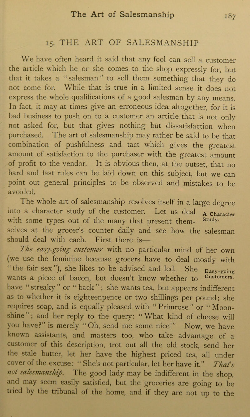 15. THE ART OF SALESMANSHIP We have often heard it said that any fool can sell a customer the article which he or she comes to the shop expressly for, but that it takes a “salesman” to sell them something that they do not come for. While that is true in a limited sense it does not express the whole qualifications of a good salesman by any means. In fact, it may at times give an erroneous idea altogether, for it is bad business to push on to a customer an article that is not only not asked for, but that gives nothing but dissatisfaction when purchased. The art of salesmanship may rather be said to be that combination of pushfulness and tact which gives the greatest amount of satisfaction to the purchaser with the greatest amount of profit to the vendor. It is obvious then, at the outset, that no hard and fast rules can be laid down on this subject, but we can point out general principles to be observed and mistakes to be avoided. The whole art of salesmanship resolves itself in a large degree into a character study of the customer. Let us deal A character with some types out of the many that present them- Study- selves at the grocer’s counter daily and see how the salesman should deal with each. First there is— The easy-going customer with no particular mind of her own (we use the feminine because grocers have to deal mostly with “the fair sex”), she likes to be advised and led. She Easy-going wants a piece of bacon, but doesn’t know whether to Customers- have “streaky ” or “ back ” ; she wants tea, but appears indifferent as to whether it is eighteenpence or two shillings per pound; she requires soap, and is equally pleased with “ Primrose ” or “ Moon- shine ” ; and her reply to the query: “ What kind of cheese will you have?” is merely “Oh, send me some nice!” Now, we have known assistants, and masters too, who take advantage of a customer of this description, trot out all the old stock, send her the stale butter, let her have the highest priced tea, all under cover of the excuse: “ She’s not particular, let her have it.” That's not salesmanship. The good lady may be indifferent in the shop, and may seem easily satisfied, but the groceries are going to be tried by the tribunal of the home, and if they are not up to the