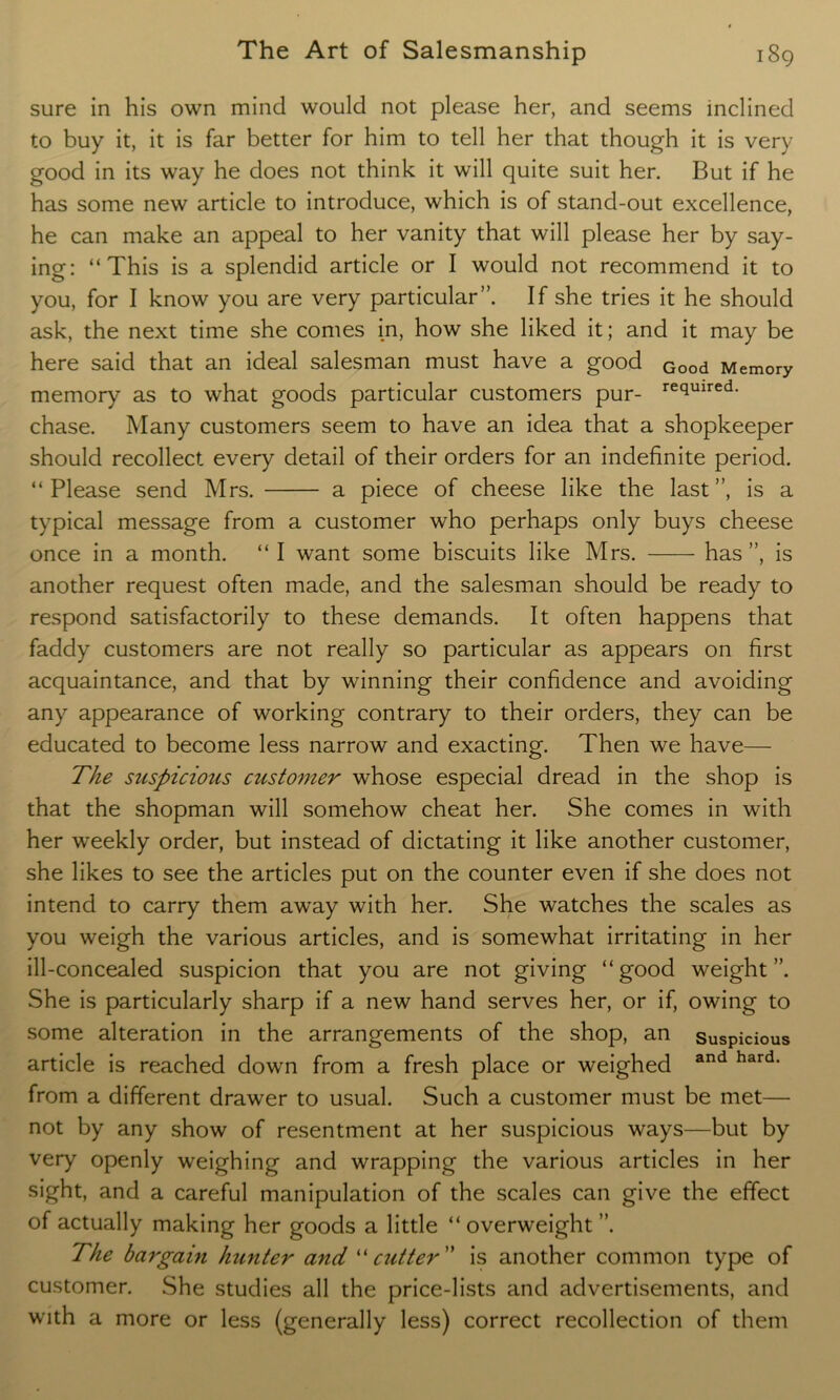 sure in his own mind would not please her, and seems inclined to buy it, it is far better for him to tell her that though it is very good in its way he does not think it will quite suit her. But if he has some new article to introduce, which is of stand-out excellence, he can make an appeal to her vanity that will please her by say- ing: “This is a splendid article or I would not recommend it to you, for I know you are very particular”. If she tries it he should ask, the next time she comes in, how she liked it; and it may be here said that an ideal salesman must have a good Good Memory memory as to what goods particular customers pur- re(iuired- chase. Many customers seem to have an idea that a shopkeeper should recollect every detail of their orders for an indefinite period. “ Please send Mrs. a piece of cheese like the last ”, is a typical message from a customer who perhaps only buys cheese once in a month. “I want some biscuits like Mrs. has”, is another request often made, and the salesman should be ready to respond satisfactorily to these demands. It often happens that faddy customers are not really so particular as appears on first acquaintance, and that by winning their confidence and avoiding any appearance of working contrary to their orders, they can be educated to become less narrow and exacting. Then we have— The suspicious customer whose especial dread in the shop is that the shopman will somehow cheat her. She comes in with her weekly order, but instead of dictating it like another customer, she likes to see the articles put on the counter even if she does not intend to carry them away with her. She watches the scales as you weigh the various articles, and is somewhat irritating in her ill-concealed suspicion that you are not giving “good weight”. She is particularly sharp if a new hand serves her, or if, owing to some alteration in the arrangements of the shop, an suspicious article is reached down from a fresh place or weighed and hard- from a different drawer to usual. Such a customer must be met— not by any show of resentment at her suspicious ways—but by very openly weighing and wrapping the various articles in her sight, and a careful manipulation of the scales can give the effect of actually making her goods a little “ overweight ”. The bargain hunter and “witter is another common type of customer. She studies all the price-lists and advertisements, and with a more or less (generally less) correct recollection of them