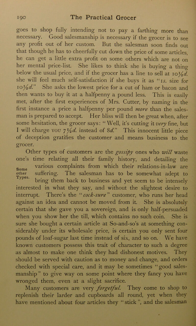 goes to shop fully intending not to pay a farthing more than necessary. Good salesmanship is necessary if the grocer is to see any profit out of her custom. But the salesman soon finds out that though he has to cheerfully cut down the price of some articles, he can get a little extra profit on some others which are not on her mental price-list. She likes to think she is buying a thing below the usual price, and if the grocer has a line to sell at 10y2d. she will feel much self-satisfaction if she buys it as “is. size for 10yid” She asks the lowest price for a cut of ham or bacon and then wants to buy it at a halfpenny a pound less. This is easily met, after the first experiences of Mrs. Cutter, by naming in the first instance a price a halfpenny per pound more than the sales- man is prepared to accept. Her bliss will then be great when, after some hesitation, the grocer says: “Well, it’s cutting it very fine, but I will charge you f^d. instead of 8d.” This innocent little piece of deception gratifies the customer and means business to the grocer. Other types of customers are the gossipy ones who will waste one’s time relating all their family history, and detailing the _ various complaints from which their relations-in-law are Some # 1 other suffering. The salesman has to be somewhat adept to bring them back to business and yet seem to be intensely interested in what they say, and without the slightest desire to interrupt. There’s the “ cock-sure ” customer, who runs her head against an idea and cannot be moved from it. She is absolutely certain that she gave you a sovereign, and is only half-persuaded when you show her the till, which contains no such coin. She is sure she bought a certain article at So-and-so’s at something con- siderably under its wholesale price, is certain you only sent four pounds of loaf-sugar last time instead of six, and so on. We have known customers possess this trait of character to such a degree as almost to make one think they had dishonest motives. They should be served with caution as to money and change, and orders checked with special care, and it may be sometimes “good sales- manship ” to give way on some point where they fancy you have wronged them, even at a slight sacrifice. Many customers are very forgetful. They come to shop to replenish their larder and cupboards all round, yet when they have mentioned about four articles they “stick ”, and the salesman