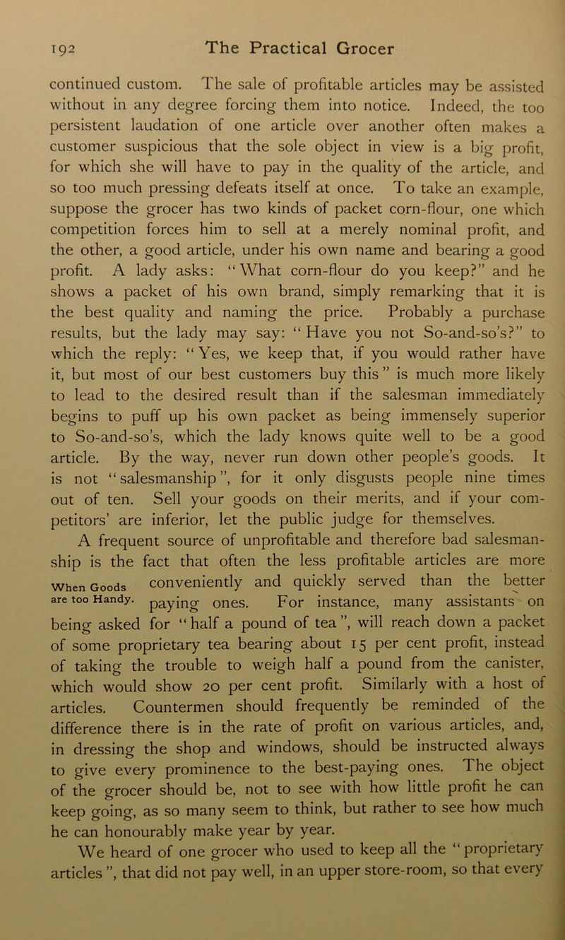 continued custom. The sale of profitable articles may be assisted without in any degree forcing them into notice. Indeed, the too persistent laudation of one article over another often makes a customer suspicious that the sole object in view is a big profit, for which she will have to pay in the quality of the article, and so too much pressing defeats itself at once. To take an example, suppose the grocer has two kinds of packet corn-flour, one which competition forces him to sell at a merely nominal profit, and the other, a good article, under his own name and bearing a good profit. A lady asks: “What corn-flour do you keep?” and he shows a packet of his own brand, simply remarking that it is the best quality and naming the price. Probably a purchase results, but the lady may say: “ Have you not So-and-so’s?” to which the reply: “Yes, we keep that, if you would rather have it, but most of our best customers buy this ” is much more likely to lead to the desired result than if the salesman immediately begins to puff up his own packet as being immensely superior to So-and-so’s, which the lady knows quite well to be a good article. By the way, never run down other people’s goods. It is not “salesmanship”, for it only disgusts people nine times out of ten. Sell your goods on their merits, and if your com- petitors’ are inferior, let the public judge for themselves. A frequent source of unprofitable and therefore bad salesman- ship is the fact that often the less profitable articles are more When Goods conveniently and quickly served than the better are too Handy. pay{ng ones. For instance, many assistants on being asked for “half a pound of tea”, will reach down a packet of some proprietary tea bearing about 15 per cent profit, instead of taking the trouble to weigh half a pound from the canister, which would show 20 per cent profit. Similarly with a host of articles. Countermen should frequently be reminded of the difference there is in the rate of profit on various articles, and, in dressing the shop and windows, should be instructed always to give every prominence to the best-paying ones. The object of the grocer should be, not to see with how little profit he can keep going, as so many seem to think, but rather to see how much he can honourably make year by year. We heard of one grocer who used to keep all the “proprietary articles ”, that did not pay well, in an upper store-room, so that every