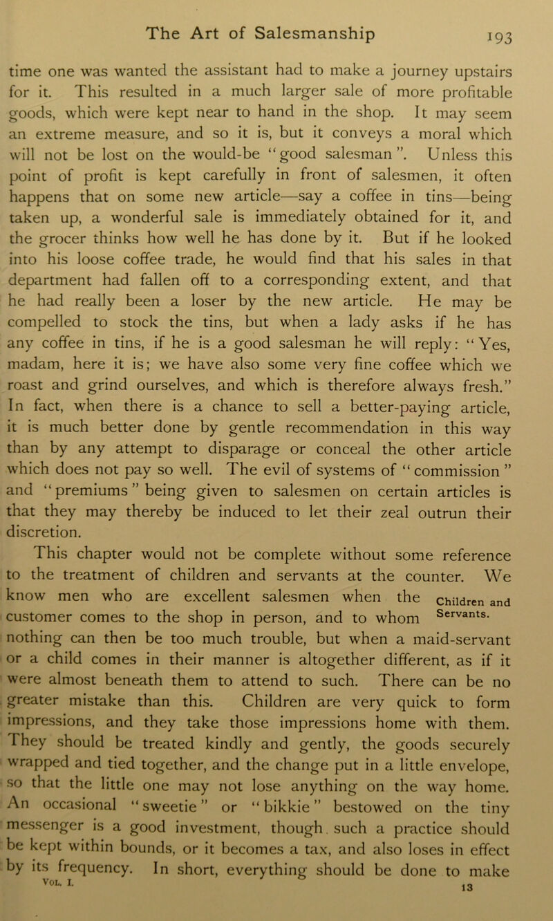 time one was wanted the assistant had to make a journey upstairs for it. This resulted in a much larger sale of more profitable goods, which were kept near to hand in the shop. It may seem an extreme measure, and so it is, but it conveys a moral which will not be lost on the would-be “good salesman”. Unless this point of profit is kept carefully in front of salesmen, it often happens that on some new article—say a coffee in tins—being taken up, a wonderful sale is immediately obtained for it, and the grocer thinks how well he has done by it. But if he looked into his loose coffee trade, he would find that his sales in that department had fallen off to a corresponding extent, and that he had really been a loser by the new article. He may be compelled to stock the tins, but when a lady asks if he has any coffee in tins, if he is a good salesman he will reply: “Yes, madam, here it is; we have also some very fine coffee which we roast and grind ourselves, and which is therefore always fresh.” In fact, when there is a chance to sell a better-paying article, it is much better done by gentle recommendation in this way than by any attempt to disparage or conceal the other article which does not pay so well. The evil of systems of “ commission ” and “ premiums ” being given to salesmen on certain articles is that they may thereby be induced to let their zeal outrun their discretion. This chapter would not be complete without some reference to the treatment of children and servants at the counter. We know men who are excellent salesmen when the children and customer comes to the shop in person, and to whom Servants- nothing can then be too much trouble, but when a maid-servant or a child comes in their manner is altogether different, as if it were almost beneath them to attend to such. There can be no greater mistake than this. Children are very quick to form impressions, and they take those impressions home with them. They should be treated kindly and gently, the goods securely wrapped and tied together, and the change put in a little envelope, so that the little one may not lose anything on the way home. An occasional “sweetie” or “ bikkie ” bestowed on the tiny messenger is a good investment, though. such a practice should be kept within bounds, or it becomes a tax, and also loses in effect by its frequency. In short, everything should be done to make VOL. 1.