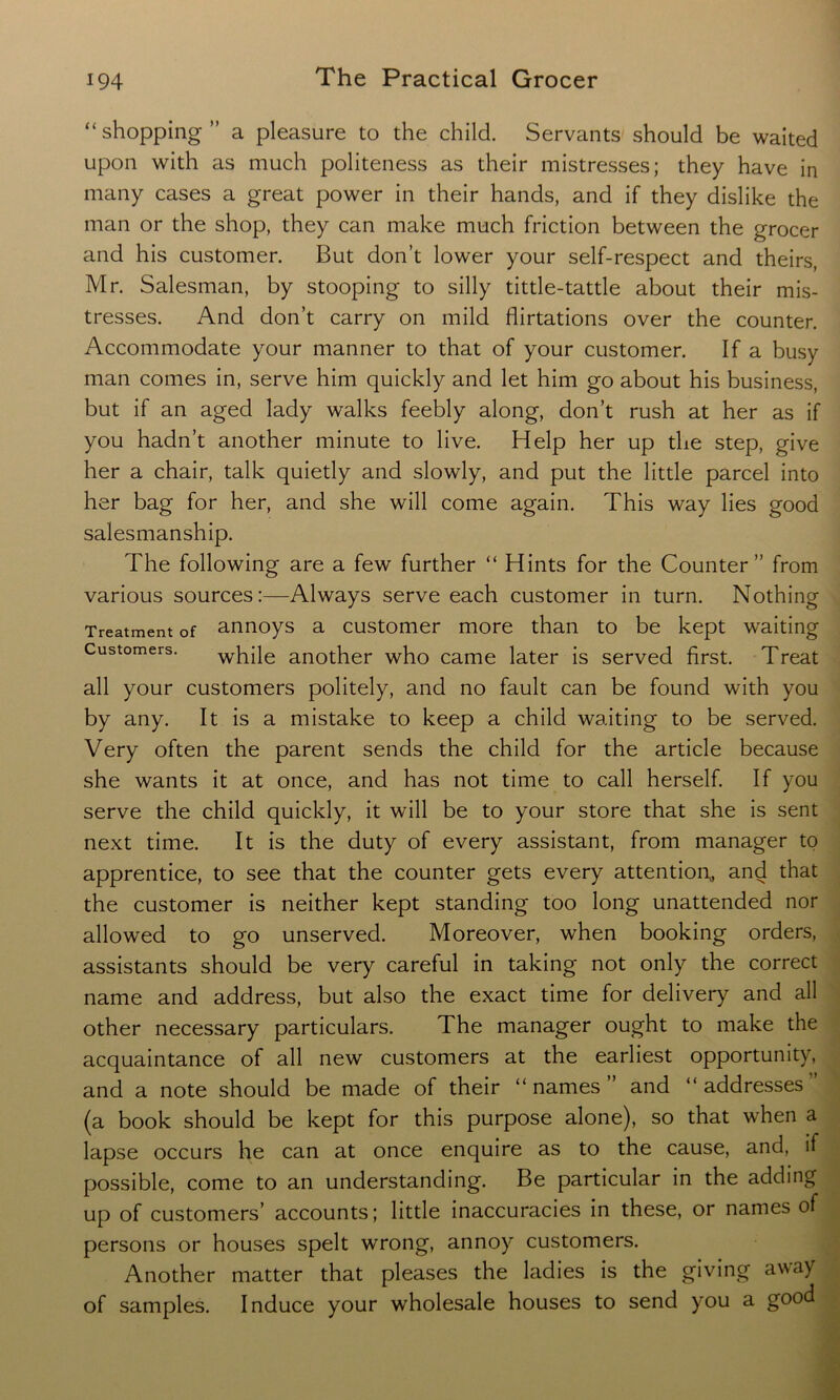“shopping” a pleasure to the child. Servants should be waited upon with as much politeness as their mistresses; they have in many cases a great power in their hands, and if they dislike the man or the shop, they can make much friction between the grocer and his customer. But don’t lower your self-respect and theirs, Mr. Salesman, by stooping to silly tittle-tattle about their mis- tresses. And don’t carry on mild flirtations over the counter. Accommodate your manner to that of your customer. If a busy man comes in, serve him quickly and let him go about his business, but if an aged lady walks feebly along, don’t rush at her as if you hadn’t another minute to live. Help her up the step, give her a chair, talk quietly and slowly, and put the little parcel into her bag for her, and she will come again. This way lies good salesmanship. The following are a few further “ Hints for the Counter” from various sources:—Always serve each customer in turn. Nothing Treatment of annoys a customer more than to be kept waiting Customers. while another who came later is served first. Treat all your customers politely, and no fault can be found with you by any. It is a mistake to keep a child waiting to be served. Very often the parent sends the child for the article because she wants it at once, and has not time to call herself. If you serve the child quickly, it will be to your store that she is sent next time. It is the duty of every assistant, from manager to apprentice, to see that the counter gets every attention,, and that the customer is neither kept standing too long unattended nor allowed to go unserved. Moreover, when booking orders, assistants should be very careful in taking not only the correct name and address, but also the exact time for delivery and all other necessary particulars. The manager ought to make the acquaintance of all new customers at the earliest opportunity, and a note should be made of their “ names ” and “ addresses ’ (a book should be kept for this purpose alone), so that when a lapse occurs he can at once enquire as to the cause, and, if possible, come to an understanding. Be particular in the adding up of customers’ accounts; little inaccuracies in these, or names of persons or houses spelt wrong, annoy customers. Another matter that pleases the ladies is the giving away of samples. Induce your wholesale houses to send you a good