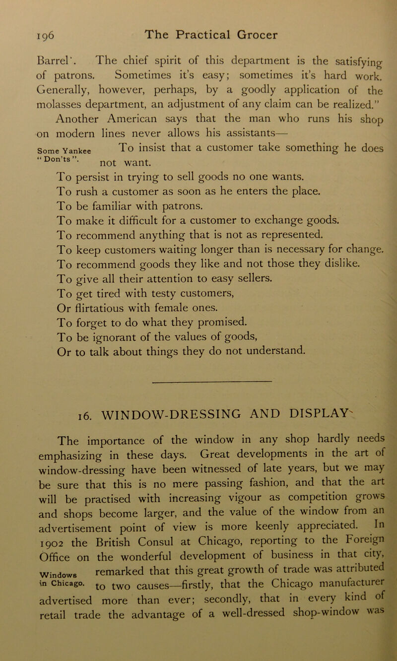 Some Yankee “ Don’ts Barrel*. The chief spirit of this department is the satisfying of patrons. Sometimes it’s easy; sometimes it’s hard work. Generally, however, perhaps, by a goodly application of the molasses department, an adjustment of any claim can be realized.” Another American says that the man who runs his shop on modern lines never allows his assistants— To insist that a customer take something he does not want. To persist in trying to sell goods no one wants. To rush a customer as soon as he enters the place. To be familiar with patrons. To make it difficult for a customer to exchange goods. To recommend anything that is not as represented. To keep customers waiting longer than is necessary for change. To recommend goods they like and not those they dislike. To give all their attention to easy sellers. To get tired with testy customers, Or flirtatious with female ones. To forget to do what they promised. To be ignorant of the values of goods, Or to talk about things they do not understand. 16. WINDOW-DRESSING AND DISPLAY The importance of the window in any shop hardly needs emphasizing in these days. Great developments in the art of window-dressing have been witnessed of late years, but we may be sure that this is no mere passing fashion, and that the art will be practised with increasing vigour as competition grows and shops become larger, and the value of the window from an advertisement point of view is more keenly appreciated. In 1902 the British Consul at Chicago, reporting to the Foreign Office on the wonderful development of business in that city, Windows remarked that this great growth of trade was attributed in Chicago. to two causes—firstly, that the Chicago manufacturer advertised more than ever; secondly, that in every kind of retail trade the advantage of a well-dressed shop-window was