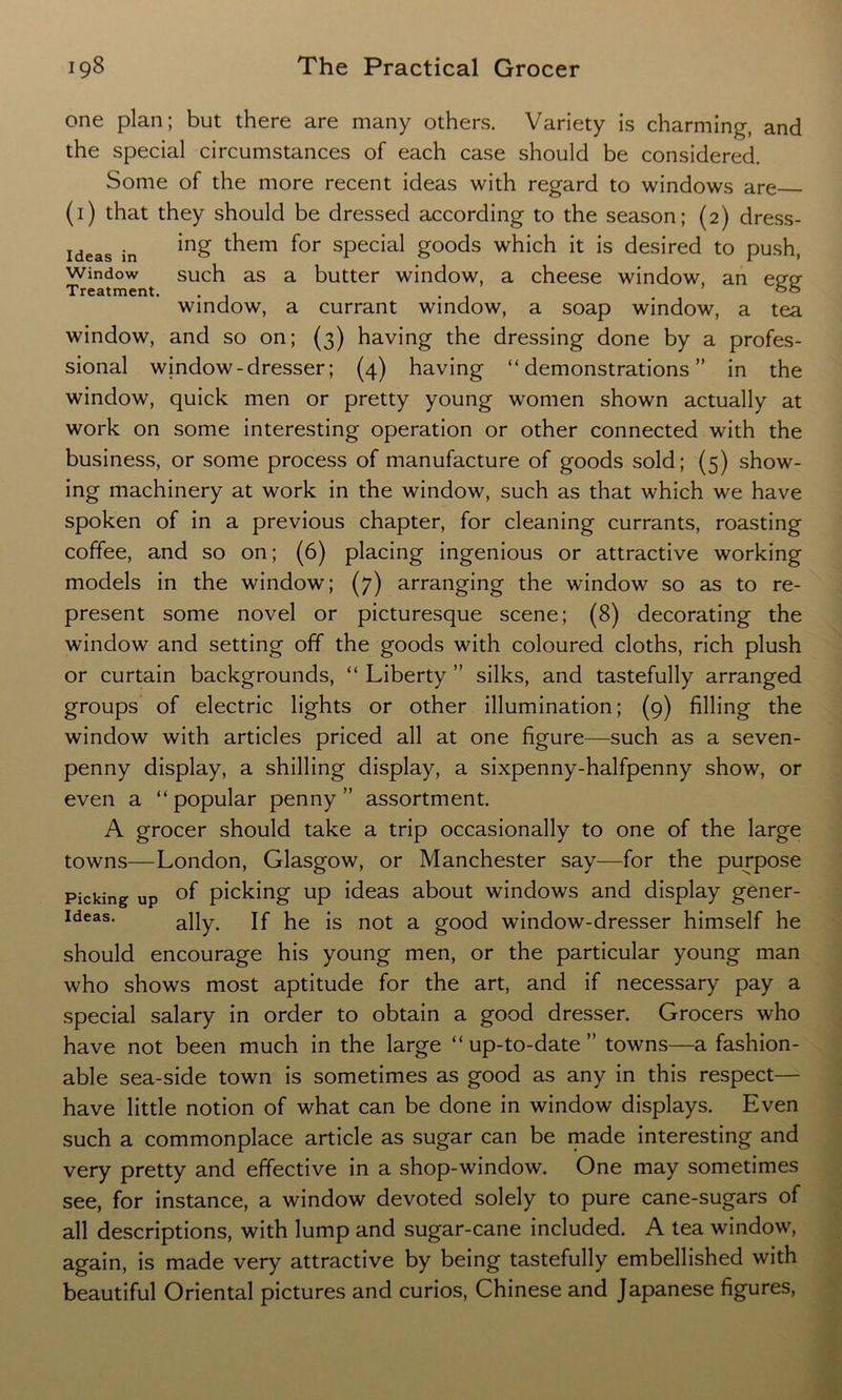 one plan; but there are many others. Variety is charming, and the special circumstances of each case should be considered. Some of the more recent ideas with regard to windows are (1) that they should be dressed according to the season; (2) dress- ideas in r^em f°r special goods which it is desired to push, Window such as a butter window, a cheese window, an epp- Treatment. . . && window, a currant window, a soap window, a tea window, and so on; (3) having the dressing done by a profes- sional window-dresser; (4) having “demonstrations” in the window, quick men or pretty young women shown actually at work on some interesting operation or other connected with the business, or some process of manufacture of goods sold; (5) show- ing machinery at work in the window, such as that which we have spoken of in a previous chapter, for cleaning currants, roasting coffee, and so on; (6) placing ingenious or attractive working models in the window; (7) arranging the window so as to re- present some novel or picturesque scene; (8) decorating the window and setting off the goods with coloured cloths, rich plush or curtain backgrounds, “ Liberty ” silks, and tastefully arranged groups of electric lights or other illumination; (9) filling the window with articles priced all at one figure—such as a seven- penny display, a shilling display, a sixpenny-halfpenny show, or even a “popular penny” assortment. A grocer should take a trip occasionally to one of the large towns—London, Glasgow, or Manchester say—for the purpose Picking up of picking up ideas about windows and display gener- ideas. a]jy. jf ^ js not a good window-dresser himself he should encourage his young men, or the particular young man who shows most aptitude for the art, and if necessary pay a special salary in order to obtain a good dresser. Grocers who have not been much in the large “up-to-date” towns—a fashion- able sea-side town is sometimes as good as any in this respect— have little notion of what can be done in window displays. Even such a commonplace article as sugar can be made interesting and very pretty and effective in a shop-window. One may sometimes see, for instance, a window devoted solely to pure cane-sugars of all descriptions, with lump and sugar-cane included. A tea window, again, is made very attractive by being tastefully embellished with beautiful Oriental pictures and curios, Chinese and Japanese figures,