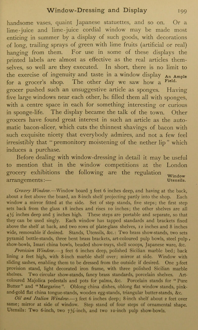 handsome vases, quaint Japanese statuettes, and so on. Or a lime-juice and lime-juice cordial window may be made most enticing in summer by a display of such goods, with decorations of long, trailing sprays of green with lime fruits (artificial or real) hanging from them. For use in some of these displays the printed labels are almost as effective as the real articles them- selves, so well are they executed. In short, there is no limit to the exercise of ingenuity and taste in a window display An Ample for a grocer’s shop. The other day we saw how a Field- grocer pushed such an unsuggestive article as sponges. Having five large windows near each other, he filled them all with sponges, with a centre space in each for something interesting or curious in sponge-life. The display became the talk of the town. Other grocers have found great interest in such an article as the auto- matic bacon-slicer, which cuts the thinnest shavings of bacon with such exquisite nicety that everybody admires, and not a few feel irresistibly that “premonitory moistening of the nether lip” which induces a purchase. Before dealing with window-dressing in detail it may be useful to mention that in the window competitions at the London grocery exhibitions the following are the regulation dQ arrangements:— utensils. Grocery Window.—Window board 3 feet 6 inches deep, and having at the back, about 2 feet above the board, an 8-inch shelf projecting partly into the shop. Each window a mirror fitted at the side. Set of step stands, five steps; the first step sets back from the glass 18 inches and rises 10 inches; the other shelves are all 4Yz inches deep and 5 inches high. These steps are portable and separate, so that they can be used singly. Each window has tapped standards and brackets fixed above the shelf at back, and two rows of plate-glass shelves, 12 inches and 8 inches wide, removable if desired. Stands, Utensils, &c.: Two brass show-stands, two sets pyramid bottle-stands, three bent brass brackets, art-coloured pulp bowls, steel pulp ♦ show-bowls, Imari china bowls, beaded show-trays, shell scoops, Japanese ware, &c. Provision Window.—3 feet 6 inches deep, polished Sicilian marble bed; back lining 2 feet high, with 8-inch marble shelf over; mirror at side. Window with sliding sashes, enabling them to be dressed from the outside if desired. One 3-feet provision stand, light decorated iron frame, with three polished Sicilian marble shelves. Two circular show-stands, fancy brass standards, porcelain shelves. Art- coloured Majolica pedestals and pots for palms, &c. Porcelain stands for “ Pure Butter” and “Margarine”. Oblong china dishes, oblong flat window stands, pink- and-gold flat china tongue-stands, wooden egg-stands, triangular butter-stands, &c. Oil and Italian Window.—3 feet 6 inches deep; 8-inch shelf about 2 feet over same; mirror at side of window. Step stand of four steps of ornamental shape. Utensils: Two 6-inch, two 7j^-inch, and two 10-inch pulp show-bowls.