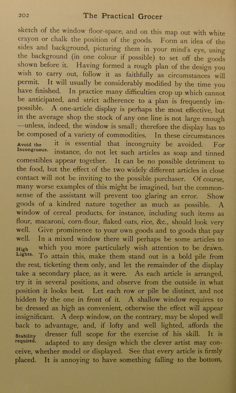 sketch of the window floor-space, and on this map out with white crayon or chalk the position of the goods. Form an idea of the sides and background, picturing them in your mind’s eye, using the background (in one colour if possible) to set off the'goods shown before it. Having formed a rough plan of the design you wish to carry out, follow it as faithfully as circumstances will permit. It will usually be considerably modified by the time you have finished. In practice many difficulties crop up which cannot be anticipated, and strict adherence to a plan is frequently im- possible. A one-article display is perhaps the most effective, but in the average shop the stock of any one line is not large enough unless, indeed, the window is small; therefore the display has to be composed of a variety of commodities. In these circumstances Avoid the it is essential that incongruity be avoided. For Incongruous. instance, do not iet such articles as soap and tinned comestibles appear together. It can be no possible detriment to the food, but the effect of the two widely different articles in close contact will not be inviting to the possible purchaser. Of course, many worse examples of this might be imagined, but the common- sense of the assistant will prevent too glaring an error. Show goods of a kindred nature together as much as possible. A window of cereal products, for instance, including such items as flour, macaroni, corn-flour, flaked oats, rice, &c., should look very well. Give prominence to your own goods and to goods that pay well. In a mixed window there will perhaps be some articles to High which you more particularly wish attention to be drawn. Lights. To attain this, make them stand out in a bold pile from the rest, ticketing them only, and let the remainder of the display take a secondary place, as it were. As each article is arranged, try it in several positions, and observe from the outside in what position it looks best. Let each row or pile be distinct, and not hidden by the one in front of it. A shallow window requires to be dressed as high as convenient, otherwise the effect will appear insignificant. A deep window, on the contrary, may be sloped well back to advantage, and, if lofty and well lighted, affords the stability dresser full scope for the exercise of his skill. It is required, adapted to any design which the clever artist may con- ceive, whether model or displayed. See that every article is firmly placed. It is annoying to have something falling to the bottom,