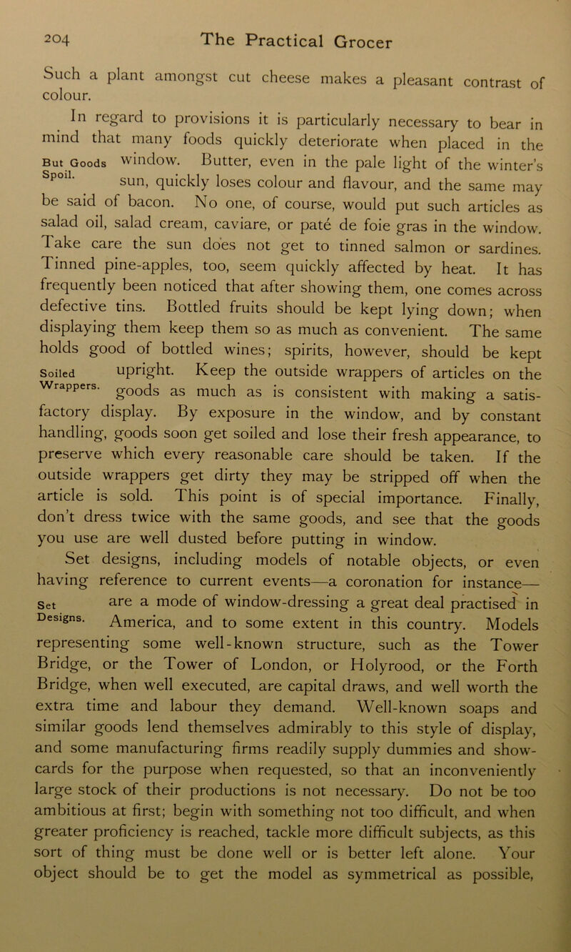 Such a plant amongst cut cheese makes a pleasant contrast of colour. In regard to provisions it is particularly necessary to bear in mind that many foods quickly deteriorate when placed in the But Goods window. Butter, even in the pale light of the winter’s SpolL sun, quickly loses colour and flavour, and the same may be said of bacon. No one, of course, would put such articles as salad oil, salad cream, caviare, or pate de foie gras in the window. Take care the sun does not get to tinned salmon or sardines. Tinned pine-apples, too, seem quickly affected by heat. It has frequently been noticed that after showing them, one comes across defective tins. Bottled fruits should be kept lying down; when displaying them keep them so as much as convenient. The same holds good of bottled wines; spirits, however, should be kept Soiled upright. Keep the outside wrappers of articles on the Wrappers. gOQqs as much as }s consistent with making a satis- factory display. By exposure in the window, and by constant handling, goods soon get soiled and lose their fresh appearance, to preserve which every reasonable care should be taken. If the outside wrappers get dirty they may be stripped off when the article is sold. This point is of special importance. Finally, don’t dress twice with the same goods, and see that the goods you use are well dusted before putting in window. Set designs, including models of notable objects, or even having reference to current events—a coronation for instance— Set are a mode of window-dressing a great deal practised in Designs. America, and to some extent in this country. Models representing some well-known structure, such as the Tower Bridge, or the Tower of London, or Holyrood, or the Forth Bridge, when well executed, are capital draws, and well worth the extra time and labour they demand. Well-known soaps and similar goods lend themselves admirably to this style of display, and some manufacturing firms readily supply dummies and show- cards for the purpose when requested, so that an inconveniently large stock of their productions is not necessary. Do not be too ambitious at first; begin with something not too difficult, and when greater proficiency is reached, tackle more difficult subjects, as this sort of thing must be done well or is better left alone. Your object should be to get the model as symmetrical as possible,