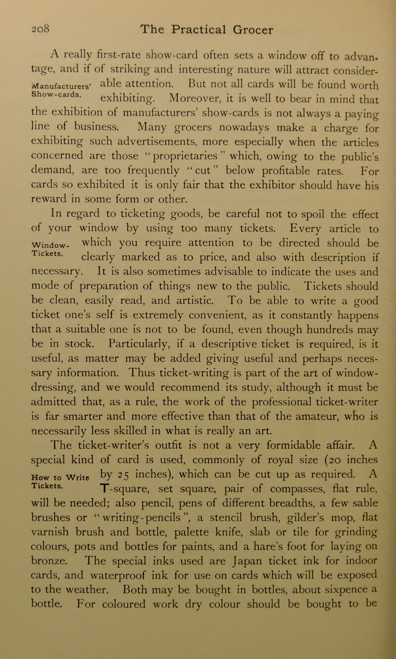 A really first-rate show-card often sets a window off to advan- tage, and if ol striking and interesting nature will attract consider- Manufacturers’ able attention. But not all cards will be found worth Show-cards. exhibiting. Moreover, it is well to bear in mind that the exhibition of manufacturers’ show-cards is not always a paying line of business. Many grocers nowadays make a charge for exhibiting such advertisements, more especially when the articles concerned are those “proprietaries” which, owing to the public’s demand, are too frequently “cut” below profitable rates. For cards so exhibited it is only fair that the exhibitor should have his reward in some form or other. In regard to ticketing goods, be careful not to spoil the effect of your window by using too many tickets. Every article to window- which you require attention to be directed should be Tickets. clearly marked as to price, and also with description if necessary. It is also sometimes advisable to indicate the uses and mode of preparation of things new to the public. Tickets should be clean, easily read, and artistic. To be able to write a good ticket one’s self is extremely convenient, as it constantly happens that a suitable one is not to be found, even though hundreds may be in stock. Particularly, if a descriptive ticket is required, is it useful, as matter may be added giving useful and perhaps neces- sary information. Thus ticket-writing is part of the art of window- dressing, and we would recommend its study, although it must be admitted that, as a rule, the work of the professional ticket-writer is far smarter and more effective than that of the amateur, who is necessarily less skilled in what is really an art. The ticket-writer’s outfit is not a very formidable affair. A special kind of card is used, commonly of royal size (20 inches How to Write by 25 inches), which can be cut up as required. A Tickets. _Square> set square, pair of compasses, flat rule, will be needed; also pencil, pens of different breadths, a few sable brushes or “ writing-pencils ”, a stencil brush, gilder’s mop, fiat varnish brush and bottle, palette knife, slab or tile for grinding colours, pots and bottles for paints, and a hare’s foot for laying on bronze. The special inks used are Japan ticket ink for indoor cards, and waterproof ink for use on cards which will be exposed to the weather. Both may be bought in bottles, about sixpence a bottle. For coloured work dry colour should be bought to be