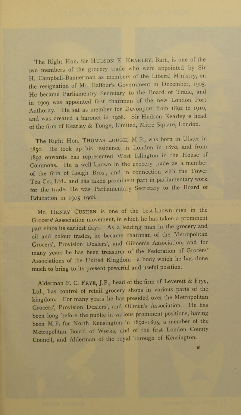 The Right Hon. Sir Hudson E. KearLEY, Bart., is one of the two members of the grocery trade who were appointed by Sir H. Campbell-Bannerman as members of the Liberal Ministry, on the resignation of Mr. Balfour’s Government in December, 1905. He became Parliamentry Secretary to the Board of Trade, and in 1909 was appointed first chairman of the new London loit Authority. He sat as member for Devonport from 1892 to 1910, and was created a baronet in 1908. Sir Hudson Iveailey is head of the firm of Kearley & Tonge, Limited, Mitre Square, London. The Right Hon. THOMAS LOUGH, M.P., was born in Ulster in 1850. He took up his residence in London in 1870, and from 1892 onwards has represented West Islington in the House of Commons. He is well known in the grocery trade as a member of the firm of Lough Bros., and in connection with the Tower Tea Co., Ltd., and has taken prominent part in parliamentary work for the trade. He was Parliamentary Secretary to the Board of Education in 1905-1908. Mr. Henry Cushen is one of the best-known men in the Grocers’ Association movement, in which he has taken a prominent part since its earliest days. As a leading man in the giocery and oil and colour trades, he became chairman of the Metiopolitan Grocers’, Provision Dealers’, and Oilmen’s Association, and for many years he has been treasurer of the Federation of Grocers’ Associations of the United Kingdom—a body which he has done much to bring to its present powerful and useful position. Alderman F. C. Frye, J.P., head of the firm of Leverett & Frye, Ltd., has control of retail grocery shops in various parts of the kingdom. For many years he has presided over the Metropolitan Grocers’, Provision Dealers’, and Oilmen’s Association. He has been long before the public in various prominent positions, having been M.P. for North Kensington in 1892-1895, a membei of the Metropolitan Board of Works, and of the first London County Council, and Alderman of the royal borough of Kensington. 10
