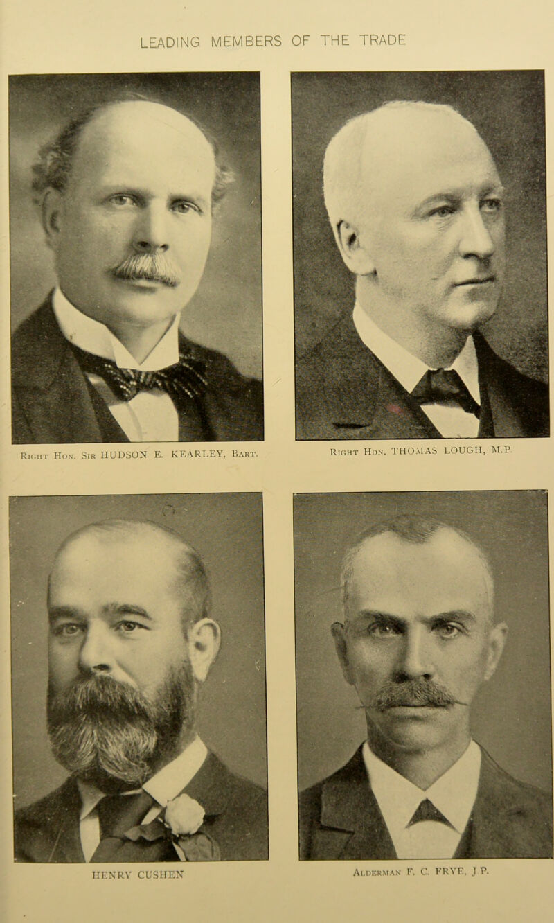 LEADING MEMBERS OF THE TRADE Right Hon. THOMAS LOUGH, M.P. — . Right Hon. Sir HUDSON E. KEARLEY, Bart. TIENRY CUSHEN Alderman F. C. FRYE, J P.
