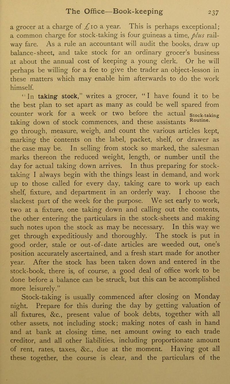 a grocer at a charge of ^10 a year. This is perhaps exceptional; a common charge for stock-taking is four guineas a time, plus rail- way fare. As a rule an accountant will audit the books, draw up balance-sheet, and take stock for an ordinary grocer’s business at about the annual cost of keeping a young clerk. Or he will perhaps be willing for a fee to give the trader an object-lesson in these matters which may enable him afterwards to do the work himself. “In taking stock,” writes a grocer, “I have found it to be the best plan to set apart as many as could be well spared from counter work for a week or two before the actual stock-taking taking down of stock commences, and these assistants Routine- go through, measure, weigh, and count the various articles kept, marking the contents on the label, packet, shelf, or drawer as the case may be. In selling from stock so marked, the salesman marks thereon the reduced weight, length, or number until the day for actual taking down arrives. In thus preparing for stock- taking I always begin with the things least in demand, and work up to those called for every day, taking care to work up each shelf, fixture, and department in an orderly way. I choose the slackest part of the week for the purpose. We set early to work, two at a fixture, one taking down and calling out the contents, the other entering the particulars in the stock-sheets and making such notes upon the stock as may be necessary. In this way we get through expeditiously and thoroughly. The stock is put in good order, stale or out-of-date articles are weeded out, one’s position accurately ascertained, and a fresh start made for another year. After the stock has been taken down and entered in the stock-book, there is, of course, a good deal of office work to be done before a balance can be struck, but this can be accomplished more leisurely.” Stock-taking is usually commenced after closing on Monday night. Prepare for this during the day by getting valuation of all fixtures, &c., present value of book debts, together with all other assets, not including stock; making notes of cash in hand and at bank at closing time, net amount owing to each trade creditor, and all other liabilities, including proportionate amount of rent, rates, taxes, &c., due at the moment. Having got all these together, the course is clear, and the particulars of the
