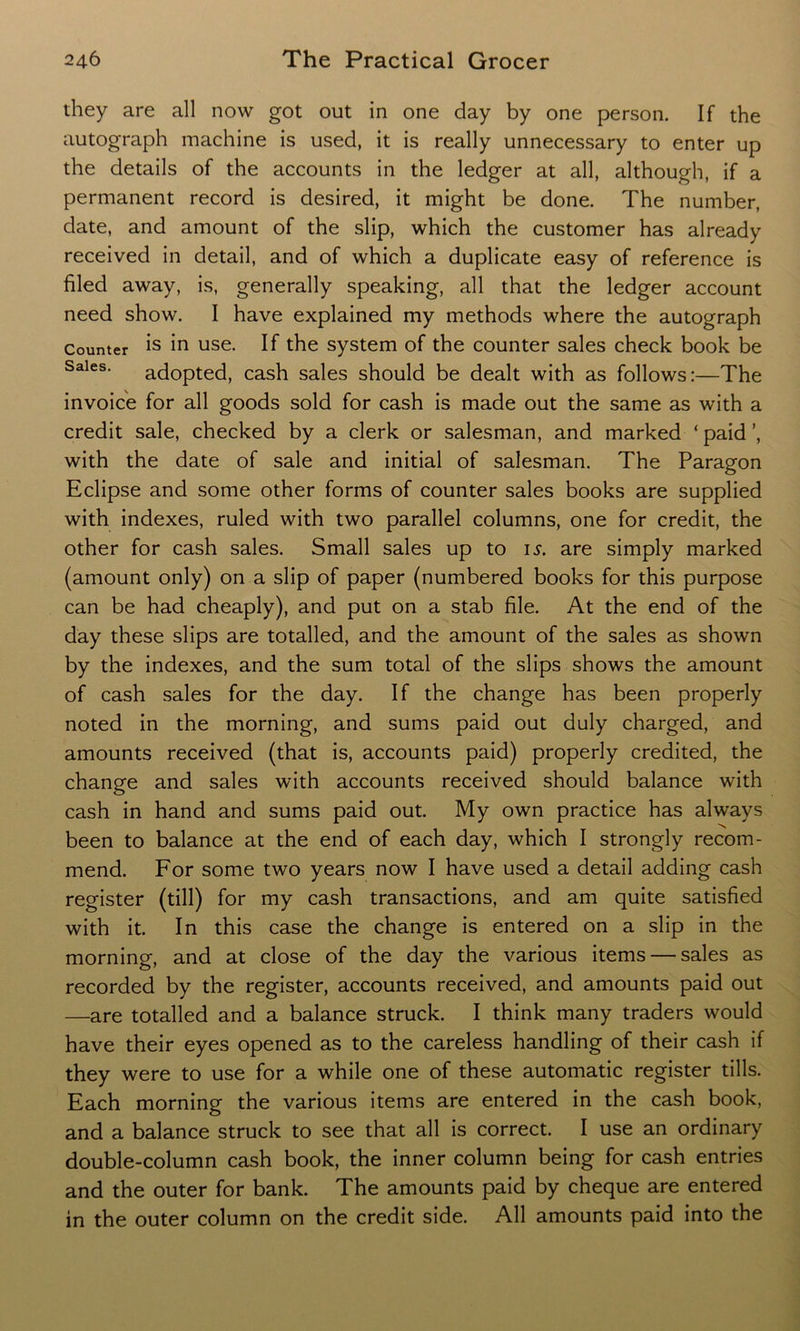 they are all now got out in one day by one person. If the autograph machine is used, it is really unnecessary to enter up the details of the accounts in the ledger at all, although, if a permanent record is desired, it might be done. The number, date, and amount of the slip, which the customer has already received in detail, and of which a duplicate easy of reference is filed away, is, generally speaking, all that the ledger account need show. I have explained my methods where the autograph Counter is 'm use. If the system of the counter sales check book be Sales. adopted, cash sales should be dealt with as follows:—The invoice for all goods sold for cash is made out the same as with a credit sale, checked by a clerk or salesman, and marked ‘ paid ’, with the date of sale and initial of salesman. The Paragon Eclipse and some other forms of counter sales books are supplied with indexes, ruled with two parallel columns, one for credit, the other for cash sales. Small sales up to is. are simply marked (amount only) on a slip of paper (numbered books for this purpose can be had cheaply), and put on a stab file. At the end of the day these slips are totalled, and the amount of the sales as shown by the indexes, and the sum total of the slips shows the amount of cash sales for the day. If the change has been properly noted in the morning, and sums paid out duly charged, and amounts received (that is, accounts paid) properly credited, the change and sales with accounts received should balance with cash in hand and sums paid out. My own practice has always been to balance at the end of each day, which I strongly recom- mend. For some two years now I have used a detail adding cash register (tin) for my cash transactions, and am quite satisfied with it. In this case the change is entered on a slip in the morning, and at close of the day the various items — sales as recorded by the register, accounts received, and amounts paid out —are totalled and a balance struck. I think many traders would have their eyes opened as to the careless handling of their cash if they were to use for a while one of these automatic register tills. Each morning the various items are entered in the cash book, and a balance struck to see that all is correct. I use an ordinary double-column cash book, the inner column being for cash entries and the outer for bank. The amounts paid by cheque are entered in the outer column on the credit side. All amounts paid into the