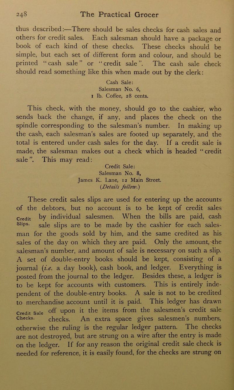 thus described:—There should be sales checks for cash sales and others for credit sales. Each salesman should have a package or book of each kind of these checks. These checks should be simple, but each set of different form and colour, and should be printed “ cash sale ” or “ credit sale ” The cash sale check should read something like this when made out by the clerk: Cash Sale: Salesman No. 6, 1 lb. Coffee, 28 cents. This check, with the money, should go to the cashier, who sends back the change, if any, and places the check on the spindle corresponding to the salesman’s number. In making up the cash, each salesman’s sales are footed up separately, and the total is entered under cash sales for the day. If a credit sale is made, the salesman makes out a check which is headed “ credit sale This may read: Credit Sale: Salesman No. 8, James K. Lane, 12 Main Street. (.Details follow.') These credit sales slips are used for entering up the accounts of the debtors, but no account is to be kept of credit sales Credit by individual salesmen. When the bills are paid, cash sliPs* sale slips are to be made by the cashier for each sales- man for the goods sold by him, and the same credited as his sales of the day on which they are paid. Only the amount,the salesman’s number, and amount of sale is necessary on such a slip. A set of double-entry books should be kept, consisting of a journal (i.e. a day book), cash book, and ledger. Everything is posted from the journal to the ledger. Besides these, a ledger is to be kept for accounts with customers. This is entirely inde- pendent of the double-entry books. A sale is not to be credited to merchandise account until it is paid. This ledger has drawn Credit Sale °ff upon it the items from the salesmen’s credit sale Checks. checks. An extra space gives salesmen’s numbers, otherwise the ruling is the regular ledger pattern. The checks are not destroyed, but are strung on a wire after the entry is made on the ledger. If for any reason the original credit sale check is needed for reference, it is easily found, for the checks are strung on