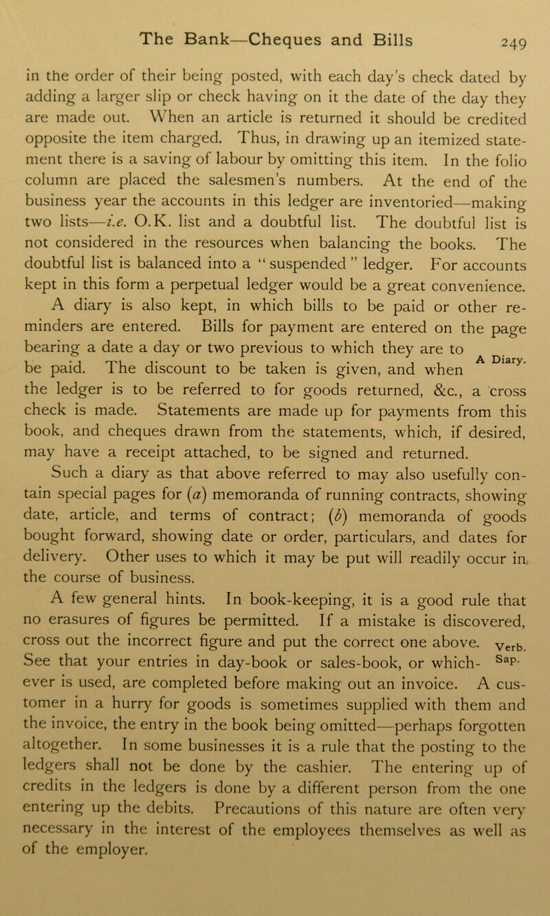 in the order of their being posted, with each day’s check dated by adding a larger slip or check having on it the date of the day they are made out. When an article is returned it should be credited opposite the item charged. Thus, in drawing up an itemized state- ment there is a saving of labour by omitting this item. In the folio column are placed the salesmen’s numbers. At the end of the business year the accounts in this ledger are inventoried—making two lists—i.e. O.K. list and a doubtful list. The doubtful list is not considered in the resources when balancing the books. The doubtful list is balanced into a “suspended ” ledger. For accounts kept in this form a perpetual ledger would be a great convenience. A diary is also kept, in which bills to be paid or other re- minders are entered. Bills for payment are entered on the page bearing a date a day or two previous to which they are to be paid. The discount to be taken is given, and when A Diary' the ledger is to be referred to for goods returned, &c., a cross check is made. Statements are made up for payments from this book, and cheques drawn from the statements, which, if desired, may have a receipt attached, to be signed and returned. Such a diary as that above referred to may also usefully con- tain special pages for (a) memoranda of running contracts, showing date, article, and terms of contract; (b) memoranda of goods bought forward, showing date or order, particulars, and dates for delivery. Other uses to which it may be put will readily occur in the course of business. A few general hints. In book-keeping, it is a good rule that no erasures of figures be permitted. If a mistake is discovered, cross out the incorrect figure and put the correct one above. verb. See that your entries in day-book or sales-book, or which- Sap- ever is used, are completed before making out an invoice. A cus- tomer in a hurry for goods is sometimes supplied with them and the invoice, the entry in the book being omitted—perhaps forgotten altogether. In some businesses it is a rule that the posting to the ledgers shall not be done by the cashier. The entering up of credits in the ledgers is done by a different person from the one entering up the debits. Precautions of this nature are often very necessary in the interest of the employees themselves as well as of the employer.
