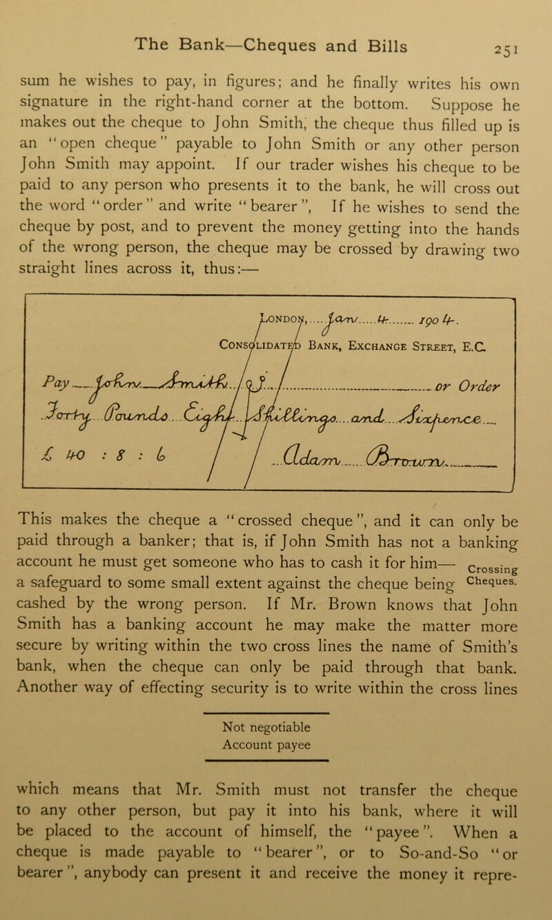 sum he wishes to pay, in figures; and he finally writes his own signature in the right-hand corner at the bottom. Suppose he makes out the cheque to John Smith, the cheque thus filled up is an “open cheque” payable to John Smith or any other person John Smith may appoint. If our trader wishes his cheque to be paid to any person who presents it to the bank, he will cross out the word “order” and write “bearer”, If he wishes to send the cheque by post, and to prevent the money getting into the hands of the wrong person, the cheque may be crossed by drawing two straight lines across it, thus:— London,....^cerv. f-h igo^h. Consolidated Bank, Exchange Street, E.C Pay ..Pori^...Ocrusru£d £ bO : S : lo or Order i....arruL...disxjve^^ (Xclwm/ (JbrTrum;. This makes the cheque a “crossed cheque”, and it can only be paid through a banker; that is, if John Smith has not a banking account he must get someone who has to cash it for him— crossing a safeguard to some small extent against the cheque being Cheques- cashed by the wrong person. If Mr. Brown knows that John Smith has a banking account he may make the matter more secure by writing within the two cross lines the name of Smith’s bank, when the cheque can only be paid through that bank. Another way of effecting security is to write within the cross lines Not negotiable Account payee which means that Mr. Smith must not transfer the cheque to any other person, but pay it into his bank, where it wall be placed to the account of himself, the “payee”. When a cheque is made payable to “ bearer ”, or to So-and-So “ or bearer ”, anybody can present it and receive the money it repre-