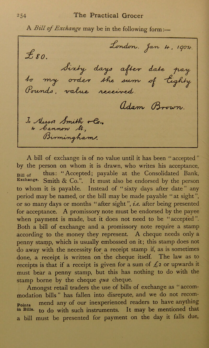 A Bill of Exchange may be in the following form:— A bill of exchange is of no value until it has been “accepted” by the person on whom it is drawn, who writes his acceptance, Bill of thus: “Accepted; payable at the Consolidated Bank, Exchange. Smith & Co.”. It must also be endorsed by the person to whom it is payable. Instead of “sixty days after date” any period may be named, or the bill may be made payable “ at sight ”, or so many days or months “ after sight ”, i.e. after being presented for acceptance. A promissory note must be endorsed by the payee when payment is made, but it does not need to be “ accepted ”. Both a bill of exchange and a promissory note require a stamp according to the money they represent. A cheque needs only a penny stamp, which is usually embossed on it; this stamp does not do away with the necessity for a receipt stamp if, as is sometimes done, a receipt is written on the cheque itself. The law as to receipts is that if a receipt is given for a sum of £2 or upwards it must bear a penny stamp, but this has nothing to do with the stamp borne by the cheque qua cheque. Amongst retail traders the use of bills of exchange as “accom- modation bills ” has fallen into disrepute, and we do not recom- Points mend any of our inexperienced readers to have anything in Bills. to do with such instruments. It may be mentioned that a bill must be presented for payment on the day it falls due,