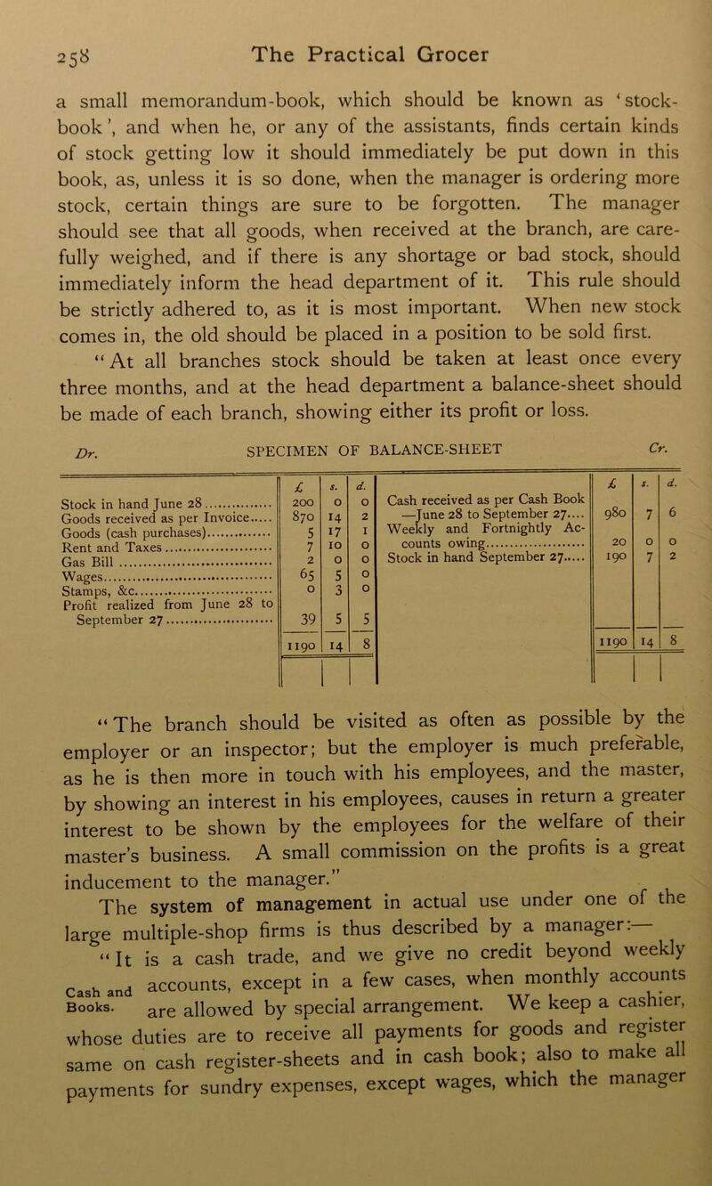 a small memorandum-book, which should be known as ‘ stock- book and when he, or any of the assistants, finds certain kinds of stock getting low it should immediately be put down in this book, as, unless it is so done, when the manager is ordering more stock, certain things are sure to be forgotten. The manager should see that all goods, when received at the branch, are care- fully weighed, and if there is any shortage or bad stock, should immediately inform the head department of it. This rule should be strictly adhered to, as it is most important. When new stock comes in, the old should be placed in a position to be sold first. “At all branches stock should be taken at least once every three months, and at the head department a balance-sheet should be made of each branch, showing either its profit or loss. Dr. SPECIMEN OF BALANCE-SHEET Cr. Stock in hand June 28 Goods received as per Invoice Goods (cash purchases) Rent and Taxes Gas Bill Wages Stamps, &c Profit realized from June 28 to September 27 £ S. d. £ 5. d. 200 0 0 Cash received as per Cash Book 870 14 2 —June 28 to September 27.... 980 7 6 5 17 1 Weekly and Fortnightly Ac- 7 10 0 counts owing 20 0 0 2 0 0 Stock in hand September 27 190 7 2 65 5 0 0 0 0 0 39 5 5 1190 14 8 1190 14 8 “The branch should be visited as often as possible by the employer or an inspector; but the employer is much preferable, as he is then more in touch with his employees, and the master, by showing an interest in his employees, causes in return a greater interest to be shown by the employees for the welfare of their master’s business. A small commission on the profits is a great inducement to the manager. The system of management in actual use under one of the large multiple-shop firms is thus described by a manager:— “It is a cash trade, and we give no credit beyond weekly Cash and accounts, except in a few cases, when monthly accounts Books. are allowed by special arrangement. We keep a cashier, whose duties are to receive all payments for goods and register same on cash register-sheets and in cash book; also to make all payments for sundry expenses, except wages, which the manager
