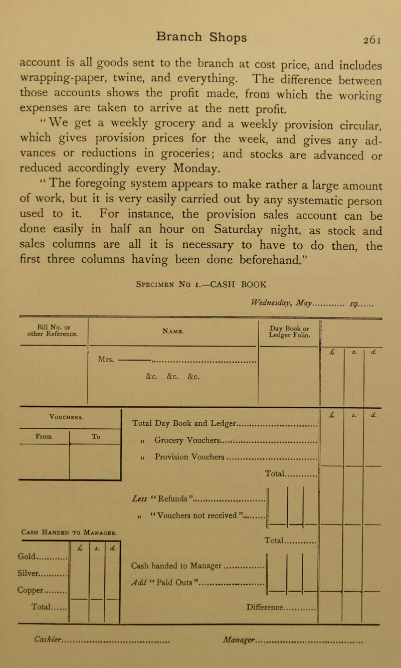 account is all goods sent to the branch at cost price, and includes wrapping-paper, twine, and everything. The difference between those accounts shows the profit made, from which the working expenses are taken to arrive at the nett profit. “We get a weekly grocery and a weekly provision circular, which gives provision prices for the week, and gives any ad- vances or reductions in groceries; and stocks are advanced or reduced accordingly every Monday. “ The foregoing system appears to make rather a large amount of work, but it is very easily carried out by any systematic person used to it. For instance, the provision sales account can be done easily in half an hour on Saturday night, as stock and sales columns are all it is necessary to have to do then, the first three columns having been done beforehand.” Specimen No i.—CASH BOOK Wednesday, May ig. N AWE. Day Book or Ledger Folio. Mrs. &c. &c. &c. * Rill No. or other Reference. d. Vouchers Total Day Book and Ledger. n Grocery Vouchers ii Provision Vouchers Total. Less “Refunds” ii “ Vouchers not received ”. Cash Handed to Manager. Gold Silver Copper.... Total. £ X. d. Cash handed to Manager total. Add “ Paid Outs” Differ ence. 1 Cashier, Manager,