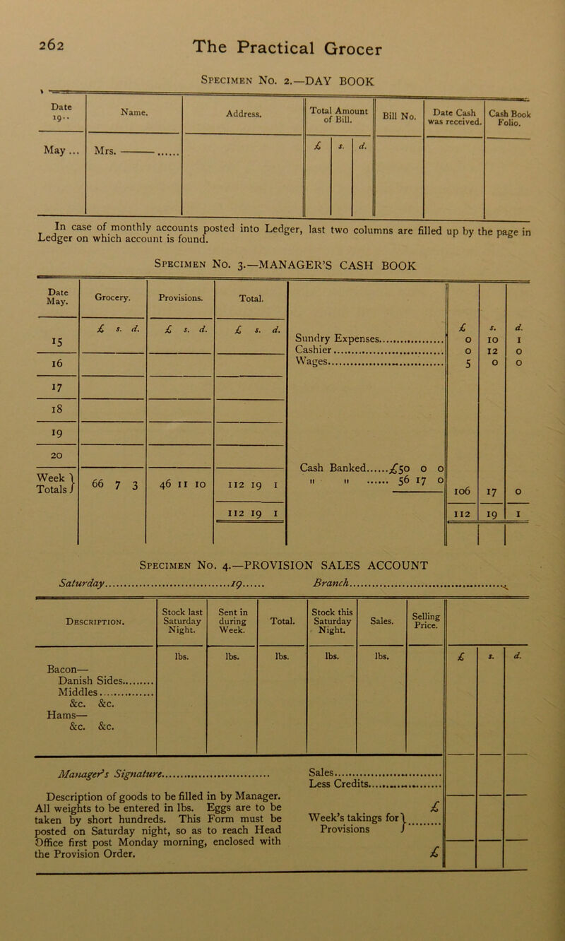 Specimen No. 2.—DAY BOOK Date 19.. Name. Address. Total Amount of Bill. Bill No. Date Cash was received. Cash Book Folio. May ... Mrs. £ s. d. In case of monthly accounts posted into Ledger, last two columns are filled up by the pace in Ledger on which account is found. 1 Specimen No. 3.—MANAGER’S CASH BOOK Specimen No. 4.—PROVISION SALES ACCOUNT Saturday 19 Branch •< Description. Stock last Saturday Night. Sent in during Week. Total. Stock this Saturday Night. Sales. Selling Price. Bacon— Danish Sides Middles &c. &c. Hams— &c. &c. lbs. lbs. lbs. lbs. lbs. Manager’s Signature Description of goods to be filled in by Manager. All weights to be entered in lbs. Eggs are to be taken by short hundreds. This Form must be posted on Saturday night, so as to reach Head Office first post Monday morning, enclosed with the Provision Order. Sales Less Credits Week’s takings for Provisions } £