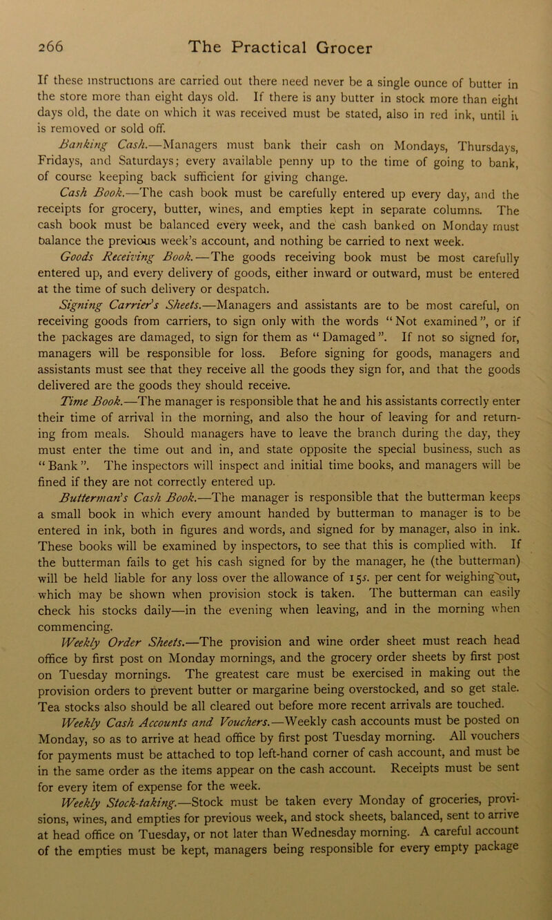If these instructions are carried out there need never be a single ounce of butter in the store more than eight days old. If there is any butter in stock more than eight days old, the date on which it was received must be stated, also in red ink, until ii is removed or sold off. Banking Cash.—Managers must bank their cash on Mondays, Thursdays, Fridays, and Saturdays; every available penny up to the time of going to bank, of course keeping back sufficient for giving change. Cash Book.—The cash book must be carefully entered up every day, and the receipts for grocery, butter, wines, and empties kept in separate columns. The cash book must be balanced every week, and the cash banked on Monday must balance the previous week’s account, and nothing be carried to next week. Goods Receiving Book.—The goods receiving book must be most carefully entered up, and every delivery of goods, either inward or outward, must be entered at the time of such delivery or despatch. Signing Carrier's Sheets.—Managers and assistants are to be most careful, on receiving goods from carriers, to sign only with the words “Not examined”, or if the packages are damaged, to sign for them as “ Damaged ”. If not so signed for, managers will be responsible for loss. Before signing for goods, managers and assistants must see that they receive all the goods they sign for, and that the goods delivered are the goods they should receive. Time Book.—The manager is responsible that he and his assistants correctly enter their time of arrival in the morning, and also the hour of leaving for and return- ing from meals. Should managers have to leave the branch during the day, they must enter the time out and in, and state opposite the special business, such as “ Bank ”. The inspectors will inspect and initial time books, and managers will be fined if they are not correctly entered up. Butter?nan's Cash Book.—The manager is responsible that the butterman keeps a small book in which every amount handed by butterman to manager is to be entered in ink, both in figures and words, and signed for by manager, also in ink. These books will be examined by inspectors, to see that this is complied with. If the butterman fails to get his cash signed for by the manager, he (the butterman) will be held liable for any loss over the allowance of i $s. per cent for weighingout, which may be shown when provision stock is taken. The butterman can easily check his stocks daily—in the evening when leaving, and in the morning when commencing. Weekly Order Sheets.—The provision and wine order sheet must reach head office by first post on Monday mornings, and the grocery order sheets by first post on Tuesday mornings. The greatest care must be exercised in making out the provision orders to prevent butter or margarine being overstocked, and so get stale. Tea stocks also should be all cleared out before more recent arrivals are touched. Weekly Cash Accounts and Vouchers.—Weekly cash accounts must be posted on Monday, so as to arrive at head office by first post Tuesday morning. All vouchers for payments must be attached to top left-hand corner of cash account, and must be in the same order as the items appear on the cash account. Receipts must be sent for every item of expense for the week. Weekly Stock-taking.—must be taken every Monday of groceries, provi- sions, wines, and empties for previous week, and stock sheets, balanced, sent to arrive at head office on Tuesday, or not later than Wednesday morning. A careful account of the empties must be kept, managers being responsible for every empty package