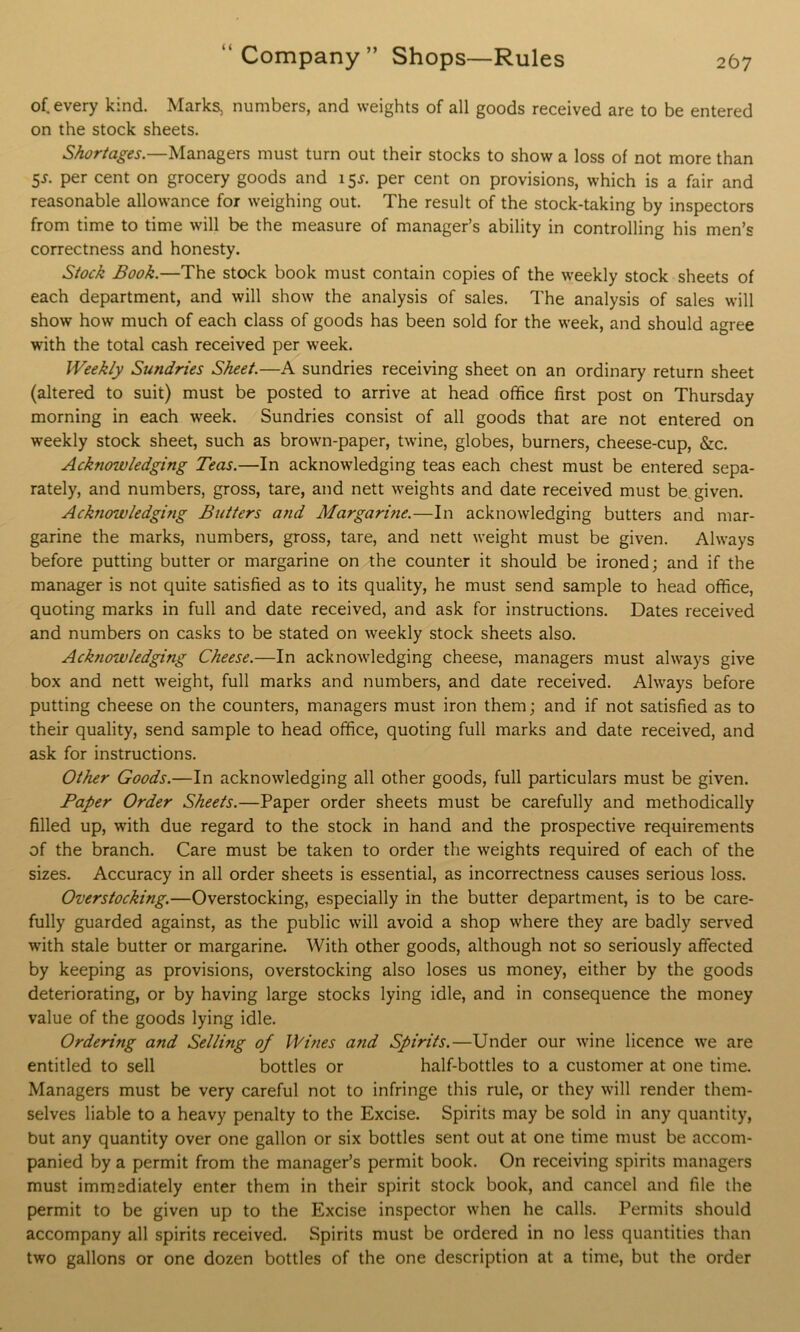 of. every kind. Marks, numbers, and weights of all goods received are to be entered on the stock sheets. Shortages.—Managers must turn out their stocks to show a loss of not more than 5.$-. per cent on grocery goods and 15*. per cent on provisions, which is a fair and reasonable allowance for weighing out. The result of the stock-taking by inspectors from time to time will be the measure of manager’s ability in controlling his men’s correctness and honesty. Stock Book.—The stock book must contain copies of the weekly stock sheets of each department, and will show the analysis of sales. The analysis of sales will show how much of each class of goods has been sold for the week, and should agree with the total cash received per week. Weekly Sundries Sheet.—A sundries receiving sheet on an ordinary return sheet (altered to suit) must be posted to arrive at head office first post on Thursday morning in each week. Sundries consist of all goods that are not entered on weekly stock sheet, such as brown-paper, twine, globes, burners, cheese-cup, &c. Acknowledging Teas.—In acknowledging teas each chest must be entered sepa- rately, and numbers, gross, tare, and nett weights and date received must be given. Acknowledging Butters and Margarine.—In acknowledging butters and mar- garine the marks, numbers, gross, tare, and nett weight must be given. Always before putting butter or margarine on the counter it should be ironed; and if the manager is not quite satisfied as to its quality, he must send sample to head office, quoting marks in full and date received, and ask for instructions. Dates received and numbers on casks to be stated on weekly stock sheets also. Acknowledging Cheese.—In acknowledging cheese, managers must always give box and nett weight, full marks and numbers, and date received. Always before putting cheese on the counters, managers must iron them; and if not satisfied as to their quality, send sample to head office, quoting full marks and date received, and ask for instructions. Other Goods.—In acknowledging all other goods, full particulars must be given. Paper Order Sheets.—Paper order sheets must be carefully and methodically filled up, with due regard to the stock in hand and the prospective requirements of the branch. Care must be taken to order the weights required of each of the sizes. Accuracy in all order sheets is essential, as incorrectness causes serious loss. Overstocking.—Overstocking, especially in the butter department, is to be care- fully guarded against, as the public will avoid a shop where they are badly served with stale butter or margarine. With other goods, although not so seriously affected by keeping as provisions, overstocking also loses us money, either by the goods deteriorating, or by having large stocks lying idle, and in consequence the money value of the goods lying idle. Ordering and Selling of Wines and Spirits.—Under our wine licence we are entitled to sell bottles or half-bottles to a customer at one time. Managers must be very careful not to infringe this rule, or they will render them- selves liable to a heavy penalty to the Excise. Spirits may be sold in any quantity, but any quantity over one gallon or six bottles sent out at one time must be accom- panied by a permit from the manager’s permit book. On receiving spirits managers must immediately enter them in their spirit stock book, and cancel and file the permit to be given up to the Excise inspector when he calls. Permits should accompany all spirits received. Spirits must be ordered in no less quantities than two gallons or one dozen bottles of the one description at a time, but the order