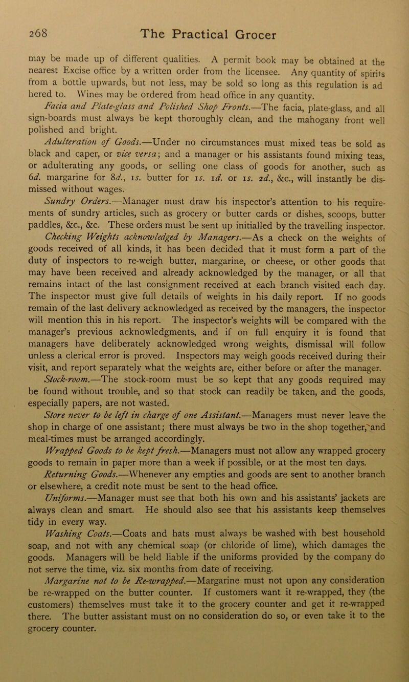 may be made up of different qualities. A permit book may be obtained at the nearest Excise office by a written order from the licensee. Any quantity of spirits from a bottle upwards, but not less, may be sold so long as this regulation is ad hered to. Wines may be ordered from head office in any quantity. Facia and Plate-glass and Polished Shop Fronts.—The facia, plate-glass, and all sign-boards must always be kept thoroughly clean, and the mahogany front well polished and bright. Adulteration of Goods.—Under no circumstances must mixed teas be sold as black and caper, or vice versa; and a manager or his assistants found mixing teas, or adulterating any goods, or selling one class of goods for another, such as 6d. margarine for Sd., is. butter for is. id. or is. 2d., &c., will instantly be dis- missed without wages. Sundry Orders.—Manager must draw his inspector’s attention to his require- ments of sundry articles, such as grocery or butter cards or dishes, scoops, butter paddles, &c., &c. These orders must be sent up initialled by the travelling inspector. Checking Weights acknowledged by Managers.—As a check on the weights of goods received of all kinds, it has been decided that it must form a part of the duty of inspectors to re-weigh butter, margarine, or cheese, or other goods that may have been received and already acknowledged by the manager, or all that remains intact of the last consignment received at each branch visited each day. The inspector must give full details of weights in his daily report. If no goods remain of the last delivery acknowledged as received by the managers, the inspector will mention this in his report. The inspector’s weights will be compared with the manager’s previous acknowledgments, and if on full enquiry it is found that managers have deliberately acknowledged wrong weights, dismissal will follow unless a clerical error is proved. Inspectors may weigh goods received during their visit, and report separately what the weights are, either before or after the manager. Stock-room.—The stock-room must be so kept that any goods required may be found without trouble, and so that stock can readily be taken, and the goods, especially papers, are not wasted. Store ?iever to be left in charge of one Assistant.—Managers must never leave the shop in charge of one assistant; there must always be two in the shop together,^and meal-times must be arranged accordingly. Wrapped Goods to be kept fresh.—Managers must not allow any wrapped grocery goods to remain in paper more than a week if possible, or at the most ten days. Returning Goods.—Whenever any empties and goods are sent to another branch or elsewhere, a credit note must be sent to the head office. Unifor7ns.—Manager must see that both his own and his assistants’ jackets are always clean and smart. He should also see that his assistants keep themselves tidy in every way. Washing Coats.—Coats and hats must always be washed with best household soap, and not with any chemical soap (or chloride of lime), which damages the goods. Managers will be held liable if the uniforms provided by the company do not serve the time, viz. six months from date of receiving. Margarine not to be Re-wrapped.—Margarine must not upon any consideration be re-wrapped on the butter counter. If customers want it re-wrapped, they (the customers) themselves must take it to the grocery counter and get it re-wrapped there. The butter assistant must on no consideration do so, or even take it to the grocery counter.