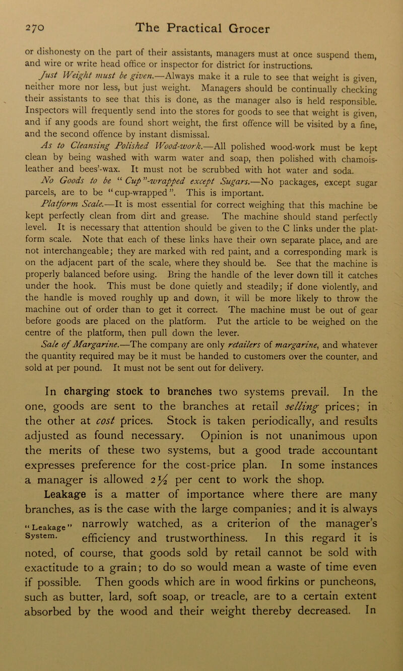 or dishonesty on the part of their assistants, managers must at once suspend them, and wire or write head office or inspector for district for instructions. Just Weight must be given.—Always make it a rule to see that weight is given, neither more nor less, but just weight. Managers should be continually checking their assistants to see that this is done, as the manager also is held responsible. Inspectors will frequently send into the stores for goods to see that weight is given, and if any goods are found short weight, the first offence will be visited by a fine, and the second offence by instant dismissal. As to Cleansing Polished Wood-work.—All polished wood-work must be kept clean by being washed with warm water and soap, then polished with chamois- leather and bees’-wax. It must not be scrubbed with hot water and soda. No Goods to be “ Cup”-wrapped except Sugars.—No packages, except sugar parcels, are to be “cup-wrapped”. This is important. Platform Scale.—It is most essential for correct weighing that this machine be kept perfectly clean from dirt and grease. The machine should stand perfectly level. It is necessary that attention should be given to the C links under the plat- form scale. Note that each of these links have their own separate place, and are not interchangeable; they are marked with red paint, and a corresponding mark is on the adjacent part of the scale, where they should be. See that the machine is properly balanced before using. Bring the handle of the lever down till it catches under the hook. This must be done quietly and steadily; if done violently, and the handle is moved roughly up and down, it will be more likely to throw the machine out of order than to get it correct. The machine must be out of gear before goods are placed on the platform. Put the article to be weighed on the centre of the platform, then pull down the lever. Sale of Margarine.—The company are only retailers of margarine, and whatever the quantity required may be it must be handed to customers over the counter, and sold at per pound. It must not be sent out for delivery. In charging* stock to branches two systems prevail. In the one, goods are sent to the branches at retail selling prices; in the other at cost prices. Stock is taken periodically, and results adjusted as found necessary. Opinion is not unanimous upon the merits of these two systems, but a good trade accountant expresses preference for the cost-price plan. In some instances a manager is allowed 2^4 per cent to work the shop. Leakage is a matter of importance where there are many branches, as is the case with the large companies; and it is always “Leakage” narrowly watched, as a criterion of the manager’s System. efficiency and trustworthiness. In this regard it is noted, of course, that goods sold by retail cannot be sold with exactitude to a grain; to do so would mean a waste of time even if possible. Then goods which are in wood firkins or puncheons, such as butter, lard, soft soap, or treacle, are to a certain extent absorbed by the wood and their weight thereby decreased. In