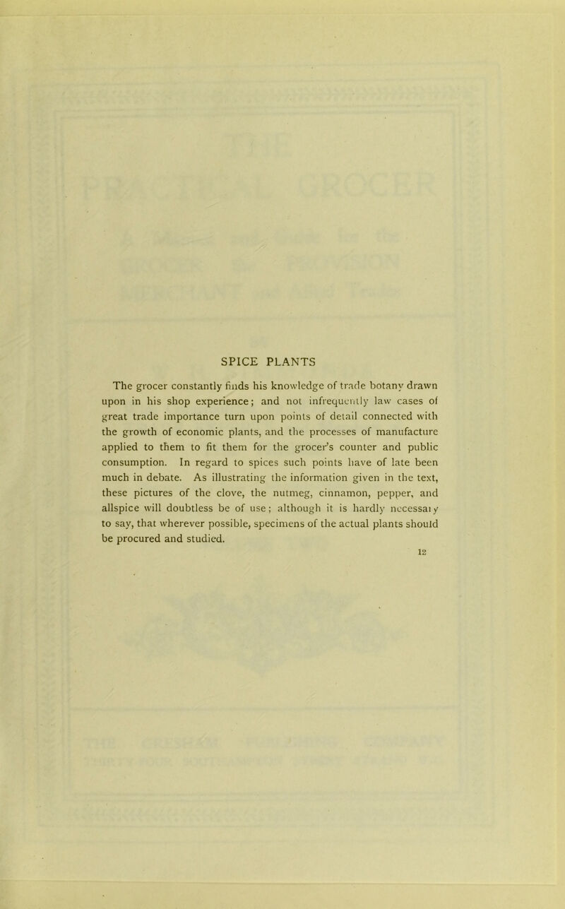SPICE PLANTS The grocer constantly finds his knowledge of trade botany drawn upon in his shop experience; and not infrequcinly law cases of great trade importance turn upon points of detail connected with the growth of economic plants, and the processes of manufacture applied to them to fit them for the grocePs counter and public consumption. In regard to spices such points have of late been much in debate. As illustrating the information given in the text, these pictures of the clove, the nutmeg, cinnamon, pepper, and allspice will doubtless be of use; although it is hardl)’ nccessaiy to say, that wherever possible, specimens of the actual plants should be procured and studied.