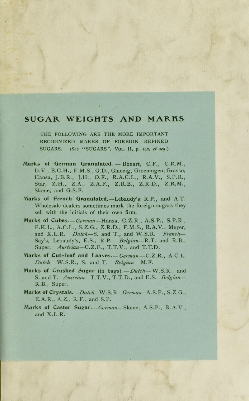 SUGAR WRIGHTS AND MARKS THE FOLLOWING ARE THE MORE IMPORTANT RECOGNIZED MARKS OF FOREIGN REFINED SUGARS. (See “SUGARS, VOL. II, p. 142, et seq.) Marks of German Granulated. — Bonart, C.F., C.R. M., D. V., E.C.H., F.M.S., G.D., Glauzig, Groeningen, Grasso, Hansa, J.B.R., J.H., O.F., R.A.C.L., R.A.V., S.P.R., Star, Z.H., Z.A., Z.A.F., Z.R.B., Z.R.D., Z.R.M., Skene, and G.S.F. Marks of French Granulated.—Lebaudy’s R.P., and A.T. Wholesale dealers sometimes mark the foreign sugars they sell with the initials of their own firm. Marks of Cubes. — German—Hansa, C.Z.R., A.S.P., S.P.R , F.K.L., A.C.L., S.Z.G., Z.R.D., F.M.S., R.A.V., Meyer, and X.L.R. Dutch—S. and T., and W.S.R. French— Say’s, Lebaudy’s, E.S., R.P. Belgian—R.T. and R.B., Super. Austrian—C.Z.F., T.T.V., and T.T.D. Marks of Cut°loaf and Loaves German — C.Z.R., A.C. L. Dutch—W.S.R., S. and T. Belgian — M.F. Marks of Crushed Sugar (in bags).—Dutch—W.S.R., and S. and T. Austrian—T.T.V., T.T.D., and E.S. Belgian— R.B., Super. Marks of Crystals—Dutch—W.S.R. German—, S.Z.G., E. A.R., A.Z., R.F., and S.P. Marks of Caster Sugar—Skene, A.S.P., R.A.V., and X.L.R.