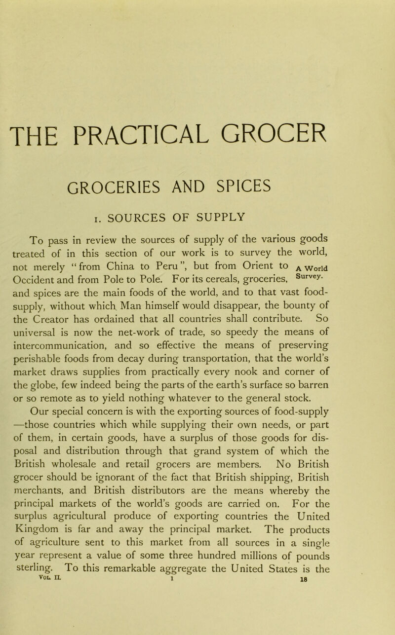 THE PRACTICAL GROCER GROCERIES AND SPICES I, SOURCES OF SUPPLY To pass in review the sources of supply of the various goods treated of in this section of our work is to survey the world, not merely “from China to Peru”, but from Orient to a World Occident and from Pole to Pole. For its cereals, groceries. Survey, and spices are the main foods of the world, and to that vast food- supply, without which Man himself would disappear, the bounty of the Creator has ordained that all countries shall contribute. So universal is now the net-work of trade, so speedy the means of intercommunication, and so effective the means of preserving perishable foods from decay during transportation, that the world’s market draws supplies from practically every nook and corner of the globe, few indeed being the parts of the earth’s surface so barren or so remote as to yield nothing whatever to the general stock. Our special concern is with the exporting sources of food-supply —those countries which while supplying their own needs, or part of them, in certain goods, have a surplus of those goods for dis- posal and distribution through that grand system of which the British wholesale and retail grocers are members. No British grocer should be ignorant of the fact that British shipping, British merchants, and British distributors are the means whereby the principal markets of the world’s goods are carried on. For the surplus agricultural produce of exporting countries the United Kingdom is far and away the principal market. The products of agriculture sent to this market from all sources in a single year represent a value of some three hundred millions of pounds sterling. To this remarkable aggregate the United States is the