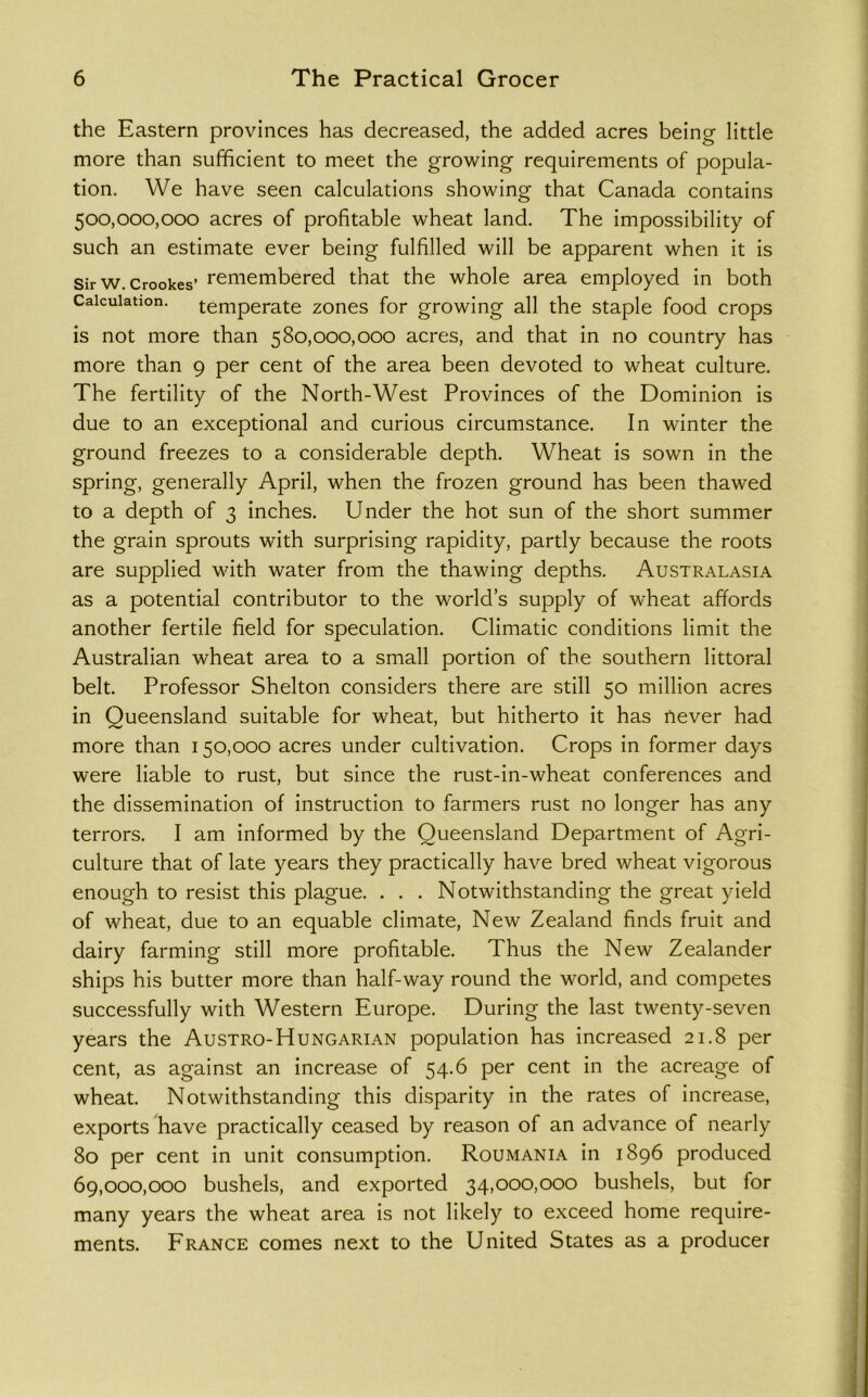 the Eastern provinces has decreased, the added acres being little more than sufficient to meet the growing requirements of popula- tion. We have seen calculations showing that Canada contains 500.000. 000 acres of profitable wheat land. The impossibility of such an estimate ever being fulfilled will be apparent when it is Sir w. Crookes’ remembered that the whole area employed in both Calculation, temperate zones for growing all the staple food crops is not more than 580,000,000 acres, and that in no country has more than 9 per cent of the area been devoted to wheat culture. The fertility of the North-West Provinces of the Dominion is due to an exceptional and curious circumstance. In winter the ground freezes to a considerable depth. Wheat is sown in the spring, generally April, when the frozen ground has been thawed to a depth of 3 inches. Under the hot sun of the short summer the grain sprouts with surprising rapidity, partly because the roots are supplied with water from the thawing depths. Australasia as a potential contributor to the world’s supply of wheat affords another fertile field for speculation. Climatic conditions limit the Australian wheat area to a small portion of the southern littoral belt. Professor Shelton considers there are still 50 million acres in Queensland suitable for wheat, but hitherto it has never had more than 150,000 acres under cultivation. Crops in former days were liable to rust, but since the rust-in-wheat conferences and the dissemination of instruction to farmers rust no longer has any terrors. I am informed by the Queensland Department of Agri- culture that of late years they practically have bred wheat vigorous enough to resist this plague. . . . Notwithstanding the great yield of wheat, due to an equable climate. New Zealand finds fruit and dairy farming still more profitable. Thus the New Zealander ships his butter more than half-way round the world, and competes successfully with Western Europe. During the last twenty-seven years the Austro-Hungarian population has increased 21.8 per cent, as against an increase of 54.6 per cent in the acreage of wheat. Notwithstanding this disparity in the rates of increase, exports have practically ceased by reason of an advance of nearly 80 per cent in unit consumption. Roumania in 1896 produced 69.000. 000 bushels, and exported 34,000,000 bushels, but for many years the wheat area is not likely to exceed home require- ments. Erance comes next to the United States as a producer