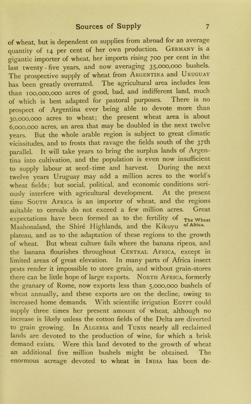 of wheat, but is dependent on supplies from abroad for an average quantity of 14 per cent of her own production. Germany is a gigantic importer of wheat, her imports rising 700 per cent in the last twenty - five years, and now averaging 35,000,000 bushels. The prospective supply of wheat from Argentina and Uruguay has been greatly overrated. The agricultural area includes less than 100,000,000 acres of good, bad, and indifferent land, much of which is best adapted for pastoral purposes. There is no prospect of Argentina ever being able to devote more than 30.000. 000 acres to wheat; the present wheat area is about 6.000. 000 acres, an area that may be doubled in the next twelve years. But the whole arable region is subject to great climatic vicissitudes, and to frosts that ravage the fields south of the 37th parallel. It will take years to bring the surplus lands of Argen- tina into cultivation, and the population is even now insufficient to supply labour at seed-time and harvest. During the next twelve years Uruguay may add a million acres to the world’s wheat fields; but social, political, and economic conditions seri- ously interfere with ^ agricultural development. At the present time South Africa is an importer of wheat, and the regions suitable to cereals do not exceed a few million acres. Great expectations have been formed as to the fertility of ^he wheat Mashonaland, the Shire Highlands, and the Kikuyu Africa, plateau, and as to the adaptation of these regions to the growth of wheat. But wheat culture fails where the banana ripens, and the banana flourishes throughout Central Africa, except in limited areas of great elevation. In many parts of Africa insect pests render it impossible to store grain, and without grain-stores there can be little hope of large exports. North Africa, formerly the granary of Rome, now exports less than 5,000,000 bushels of wheat annually, and these exports are on the decline, owing to increased home demands. With scientific irrigation Egypt could supply three times her present amount of wheat, although no increase is likely unless the cotton fields of the Delta are diverted to grain growing. In Algeria and Tunis nearly all reclaimed lands are devoted to the production of wine, for which a brisk demand exists. Were this land devoted to the growth of wheat an additional five million bushels might be obtained. The enormous acreage devoted to wheat in India has been de-