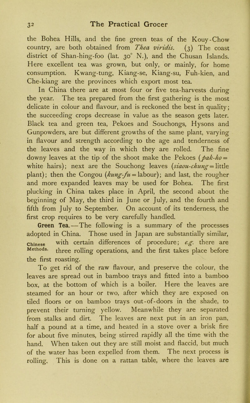 the Bohea Hills, and the fine green teas of the Kouy-Chow country, are both obtained from Thea viridis. (3) The coast district of Shan-hing-foo (lat. 30° N.), and the Chusan Islands. Here excellent tea was grown, but only, or mainly, for home consumption, Kwang-tung, Kiang-se, Kiang-su, Fuh-kien, and Che-kiang are the provinces which export most tea. In China there are at most four or five tea-harvests during the year. The tea prepared from the first gathering is the most delicate in colour and flavour, and is reckoned the best in quality; the succeeding crops decrease in value as the season gets later. Black tea and green tea. Pekoes and Souchongs, Hysons and Gunpowders, are but different growths of the same plant, varying in flavour and strength according to the age and tenderness of the leaves and the way in which they are rolled. The fine downy leaves at the tip of the shoot make the Pekoes i^pak-ho = white hairs); next are the Souchong leaves {siaoM-chu7ig =\\X.\\o. plant); then the Congou {kung-fu = labour); and last, the rougher and more expanded leaves may be used for Bohea. The first plucking in China takes place in April, the second about the beginning of May, the third in June or July, and the fourth and fifth from July to September. On account of its tenderness, the first crop requires to be very carefully handled. Green Tea.—The following is a summary of the processes adopted in China. Those used in Japan are substantially similar, Chinese with certain differences of procedure; eg. there are Methods, rolling operations, and the first takes place before the first roasting. To get rid of the raw flavour, and preserve the colour, the leaves are spread out in bamboo trays and fitted into a bamboo box, at the bottom of which is a boiler. Here the leaves are steamed for an hour or two, after which they are exposed on tiled floors or on bamboo trays out-of-doors in the shade, to prevent their turning yellow. Meanwhile they are separated from stalks and dirt. The leaves are next put in an iron pan, half a pound at a time, and heated in a stove over a brisk fire for about five minutes, being stirred rapidly all the time with the hand. When taken out they are still moist and flaccid, but much of the water has been expelled from them. The next process is rolling. This is done on a rattan table, where the leaves are