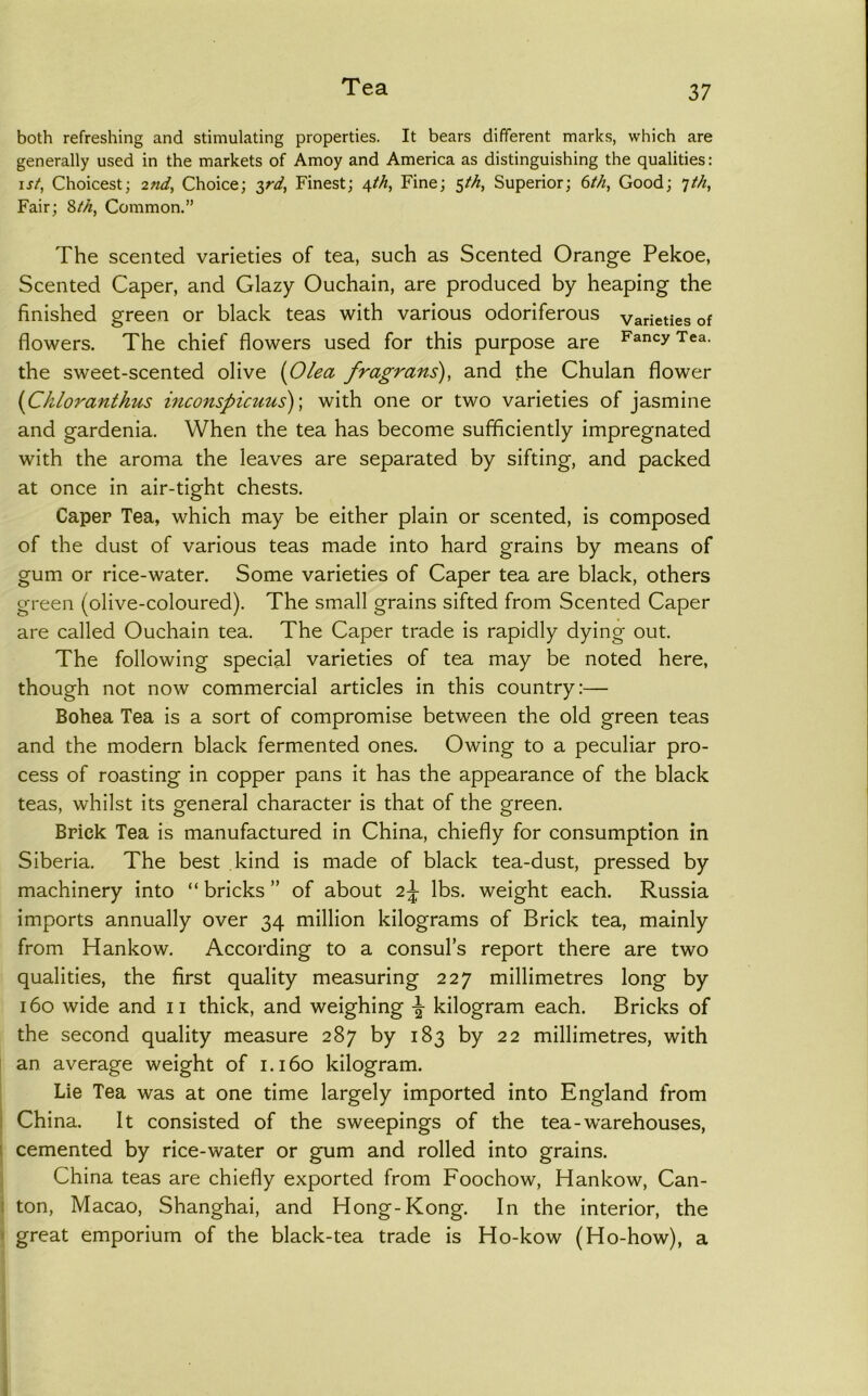 both refreshing and stimulating properties. It bears different marks, which are generally used in the markets of Amoy and America as distinguishing the qualities: \st, Choicest; 2nd, Choice; :^rd. Finest; 4M, Fine; $th, Superior; 6th, Good; ^th. Fair; 2>th, Common.” The scented varieties of tea, such as Scented Orange Pekoe, Scented Caper, and Glazy Ouchain, are produced by heaping the finished green or black teas with various odoriferous varieties of flowers. The chief flowers used for this purpose are Tea. the sweet-scented olive {Olea fragrans), and the Chulan flower {Ckloranthus inconspicuus)-, with one or two varieties of jasmine and gardenia. When the tea has become sufficiently impregnated with the aroma the leaves are separated by sifting, and packed at once in air-tight chests. Caper Tea, which may be either plain or scented, is composed of the dust of various teas made into hard grains by means of gum or rice-water. Some varieties of Caper tea are black, others green (olive-coloured). The small grains sifted from Scented Caper are called Ouchain tea. The Caper trade is rapidly dying out. The following special varieties of tea may be noted here, though not now commercial articles in this country:— Bohea Tea is a sort of compromise between the old green teas and the modern black fermented ones. Owing to a peculiar pro- cess of roasting in copper pans it has the appearance of the black teas, whilst its general character is that of the green. Brick Tea is manufactured in China, chiefly for consumption in Siberia. The best kind is made of black tea-dust, pressed by machinery into “ bricks ” of about 2^ lbs. weight each. Russia imports annually over 34 million kilograms of Brick tea, mainly from Hankow. According to a consul’s report there are two qualities, the first quality measuring 227 millimetres long by 160 wide and 11 thick, and weighing ^ kilogram each. Bricks of the second quality measure 287 by 183 by 22 millimetres, with an average weight of 1.160 kilogram. Lie Tea was at one time largely imported into England from I China. It consisted of the sweepings of the tea-warehouses, 1 cemented by rice-water or gum and rolled into grains. China teas are chiefly exported from Foochow, Hankow, Can- 1 ton, Macao, Shanghai, and Hong-Kong. In the interior, the I great emporium of the black-tea trade is Ho-kow (Ho-how), a