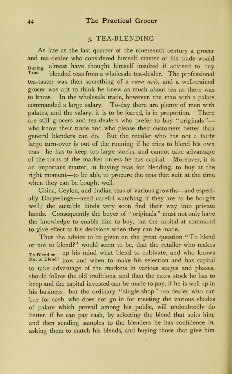 3. TEA-BLENDING As late as the last quarter of the nineteenth century a grocer and tea-dealer who considered himself master of his trade would Buying almost have thought himself insulted if advised to buy Teas. blended teas from a wholesale tea-dealer. The professional tea-taster was then something of a rara avis, and a well-trained grocer was apt to think he knew as much about tea as there was to know. In the wholesale trade, however, the man with a palate commanded a large salary. To-day there are plenty of men with palates, and the salary, it is to be feared, is in proportion. There are still grocers and tea-dealers who prefer to buy “ originals ”— who know their trade and who please their customers better than general blenders can do. But the retailer who has not a fairly large turn-over is out of the running if he tries to blend his own teas—he has to keep too large stocks, and cannot take advantage of the turns of the market unless he has capital. Moreover, it is an important matter, in buying teas for blending, to buy at the right moment—to be able to procure the teas that suit at the time when they can be bought well. China, Ceylon, and Indian teas of various growths—and especi- ally Darjeelings—need careful watching if they are to be bought well; the suitable kinds very soon find their way into private hands. Consequently the buyer of “ originals ” must not only have the knowledge to enable him to buy, but the capital at command to give effect to his decisions when they can be made. Thus the advice to be given on the great question “To blend or not to blend?” would seem to be, that the retailer who makes To Blend or mind what blend to cultivate, and who knows Not to Blend? when to make his selection and has capital to take advantage of the markets in various stages and phases, should follow the old traditions, and then the extra stock he has to keep and the capital invested can be made to pay, if he is well up in his business; but the ordinary “single-shop” lea-dealer who can buy for cash, who does not go in for meeting the various shades of palate which prevail among his public, will undoubtedly do better, if he can pay cash, by selecting the blend that suits him, and then sending samples to the blenders he has confidence in, asking them to match his blends, and buying those that give him