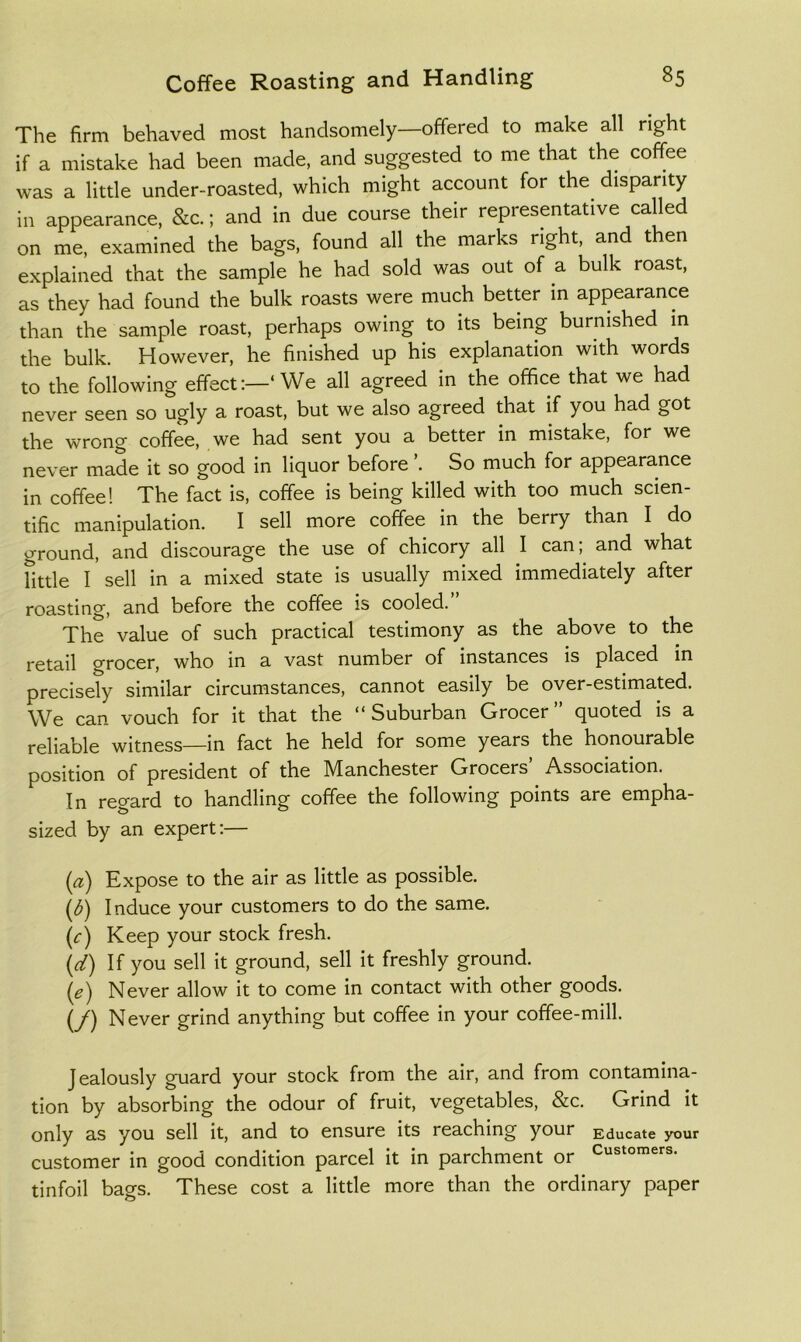 The firm behaved most handsomely—offered to make all right if a mistake had been made, and suggested to me that the coffee was a little under-roasted, which might account for the disparity in appearance, &c.; and in due course their representative called on me, examined the bags, found all the marks right, and then explained that the sample he had sold was out of a bulk roast, as they had found the bulk roasts were much better m appearance than the sample roast, perhaps owing to its being burnished in the bulk. However, he finished up his explanation with words to the following effect;—‘We all agreed in the office that we had never seen so ugly a roast, but we also agreed that if you had got the wrong coffee, we had sent you a better in mistake, for we never made it so good in liquor before So much for appearance in coffee! The fact is, coffee is being killed with too much scien- tific manipulation. I sell more coffee in the berry than I do ground, and discourage the use of chicory all I can;^ and what Tittle I sell in a mixed state is usually mixed immediately after roasting, and before the coffee is cooled.” The value of such practical testimony as the above to the retail grocer, who in a vast number of instances is placed in precisely similar circumstances, cannot easily be over-estimated. We can vouch for it that the “Suburban Grocer” quoted is a reliable witness—in fact he held for some years the honourable position of president of the Manchester Grocers Association. In regard to handling coffee the following points are empha- sized by an expert;— (a) Expose to the air as little as possible. ((^) Induce your customers to do the same. (c) Keep your stock fresh. (rtf) If you sell it ground, sell it freshly ground. \e) Never allow it to come in contact with other goods. (/) Never grind anything but coffee in your coffee-mill. Jealously guard your stock from the air, and from contamina- tion by absorbing the odour of fruit, vegetables, &c. Grind it only as you sell it, and to ensure its reaching your Educate your customer in good condition parcel it in parchment or C'^^tomers. tinfoil bags. These cost a little more than the ordinary paper