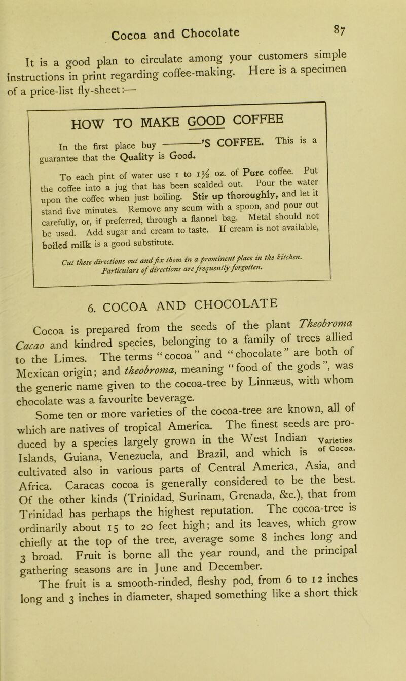 It is a good plan to circulate among your customers simple instructions in print regarding coffee-making. Here is a specimen of a price-list fly-sheet:— HOW TO MAKE GOOD COFFEE In the first place buy ’S COFFEE. This is a guarantee that the Quality is Good, To each pint of water use i to oz. of Pure coffee. Put the coffee into a jug that has been scalded out. Pour wa^' upon the coffee when just boiling. Stir up thoroughly, and let it stand five minutes. Remove any scum with a spoon, and pour out carefully, or, if preferred, through a flannel bag. Metal should no be used. Add sugar and cream to taste. If cream is not available, boiled milk is a good substitute. Cut these directions out and fix them in a firomhient place in the kitchen. Particulars of directions are frequently forgotten. 6. COCOA AND CHOCOLATE Cocoa is prepared from the seeds of the plant Theobroma Cacao and kindred species, belonging to a family of trees aflie to the Limes. The terms “cocoa” and “chocolate are both o Mexican origin; and theobroma, meaning “food of the gods , was the generic name given to the cocoa-tree by Linn^us, with whom chocolate was a favourite beverage. Some ten or more varieties of the cocoa-tree are known, all ot which are natives of tropical America. The finest seeds are pro- duced by a species largely grown in the West Indian vaneUes Islands, Guiana, Venezuela, and Brazil, and which is ° cultivated also in various parts of Central America, Asia, and Africa. Caracas cocoa is generally considered to be the best. Of the other kinds (Trinidad, Surinam, Grenada, &c.), that from Trinidad has perhaps the highest reputation. The cocoa-tree is ordinarily about 15 to 20 feet high; and its leaves, which grow chiefly at the top of the tree, average some 8 inches long and 3 broad. Fruit is borne all the year round, and the principal gathering seasons are in June and December. The fruit is a smooth-rinded, fleshy pod, from 6 to 12 inches long and 3 inches in diameter, shaped something like a short thick