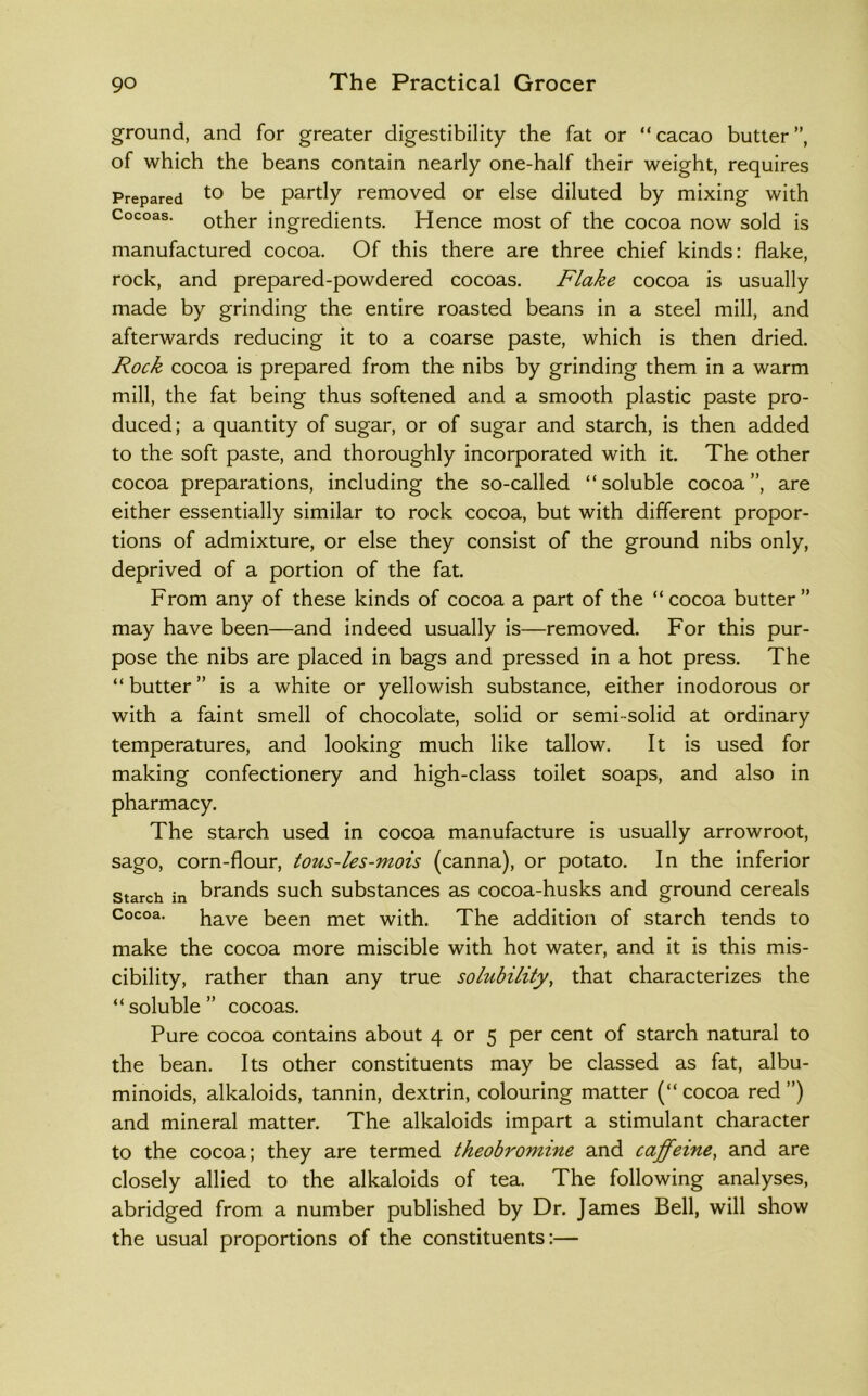 ground, and for greater digestibility the fat or “cacao butter”, of which the beans contain nearly one-half their weight, requires Prepared be partly removed or else diluted by mixing with Cocoas, other ingredients. Hence most of the cocoa now sold is manufactured cocoa. Of this there are three chief kinds: flake, rock, and prepared-powdered cocoas. Flake cocoa is usually made by grinding the entire roasted beans in a steel mill, and afterwards reducing it to a coarse paste, which is then dried. Rock cocoa is prepared from the nibs by grinding them in a warm mill, the fat being thus softened and a smooth plastic paste pro- duced; a quantity of sugar, or of sugar and starch, is then added to the soft paste, and thoroughly incorporated with it. The other cocoa preparations, including the so-called “soluble cocoa”, are either essentially similar to rock cocoa, but with different propor- tions of admixture, or else they consist of the ground nibs only, deprived of a portion of the fat. From any of these kinds of cocoa a part of the “cocoa butter” may have been—and indeed usually is—removed. For this pur- pose the nibs are placed in bags and pressed in a hot press. The “butter” is a white or yellowish substance, either inodorous or with a faint smell of chocolate, solid or semi-solid at ordinary temperatures, and looking much like tallow. It is used for making confectionery and high-class toilet soaps, and also in pharmacy. The starch used in cocoa manufacture is usually arrowroot, sago, corn-flour, tous-les-mois (canna), or potato. In the inferior Starch in brands such substances as cocoa-husks and ground cereals Cocoa. have been met with. The addition of starch tends to make the cocoa more miscible with hot water, and it is this mis- cibility, rather than any true solubility, that characterizes the “ soluble ” cocoas. Pure cocoa contains about 4 or 5 per cent of starch natural to the bean. Its other constituents may be classed as fat, albu- minoids, alkaloids, tannin, dextrin, colouring matter (“ cocoa red ”) and mineral matter. The alkaloids impart a stimulant character to the cocoa; they are termed theobromine and caffeine, and are closely allied to the alkaloids of tea. The following analyses, abridged from a number published by Dr. James Bell, will show the usual proportions of the constituents:—